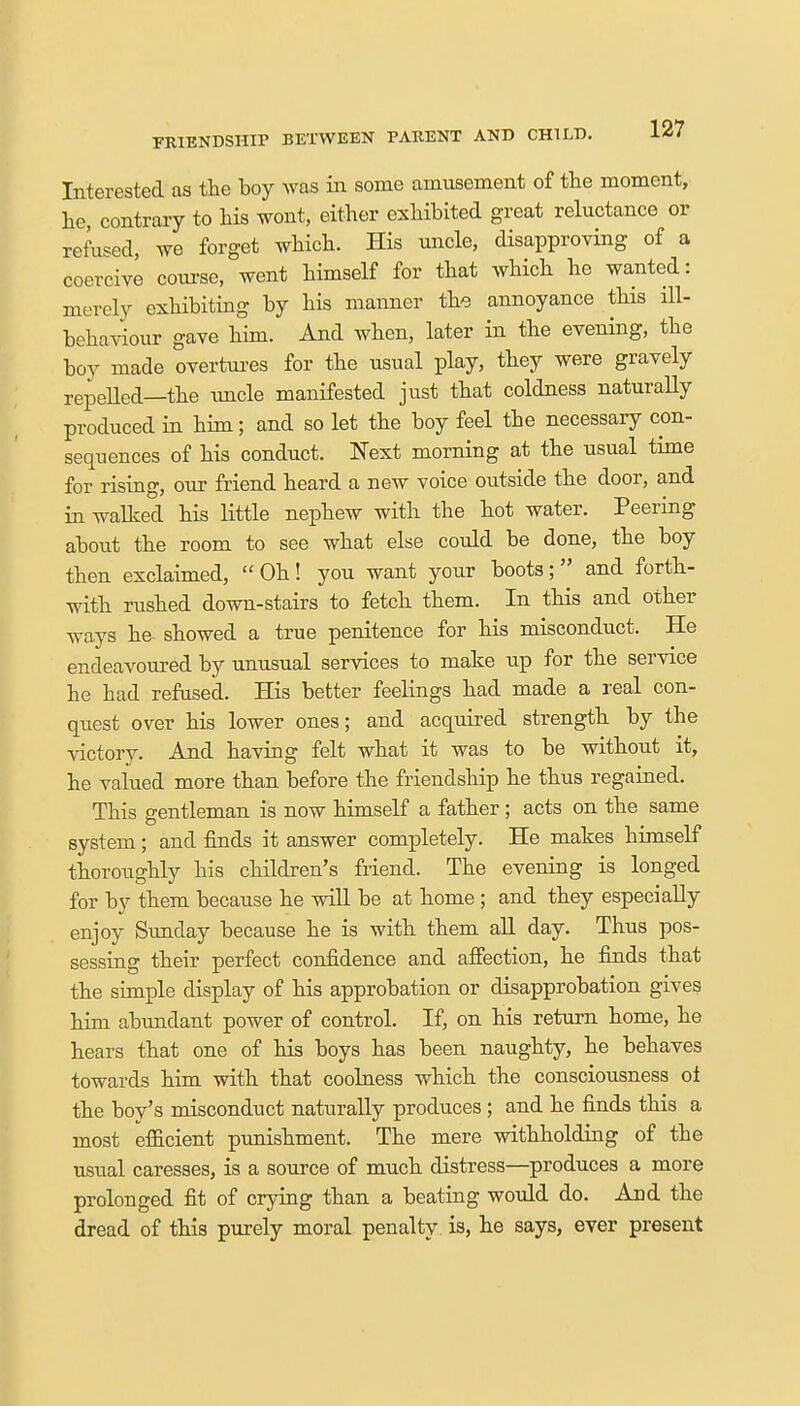Interested as the boy was in some amusement of the moment, he, contrary to his wont, either exhibited great reluctance or refused, we forget which. His uncle, disapproving of a coercive course, went himself for that which he wanted: merely exhibiting by his manner the annoyance this ill- behaviour gave him. And when, later in the evening, the boy made overtures for the usual play, they were gravely repelled—the uncle manifested just that coldness naturally produced in him; and so let the boy feel the necessary con- sequences of his conduct. Next morning at the usual time for rising our friend heard a new voice outside the door, and in walked his little nephew with the hot water. Peering about the room to see what else could be done, the boy then exclaimed, Oh! you want your boots; and forth- with rushed down-stairs to fetch them. In this and other ways he showed a true penitence for his misconduct. He endeavoured by unusual services to make up for the service he had refused. His better feelings had made a real con- quest over his lower ones; and acquired strength by the victory. And having felt what it was to be without it, he valued more than before the friendship he thus regained. This gentleman is now himself a father ; acts on the same system; and finds it answer completely. He makes himself thoroughly his children's friend. The evening is longed for by them because he will be at home ; and they especially enjoy Sunday because he is with them all day. Thus pos- sessing their perfect confidence and affection, he finds that the simple display of his approbation or disapprobation gives him abundant power of control. If, on his return home, he hears that one of his boys has been naughty, he behaves towards him with that coolness which the consciousness oi the boy's misconduct naturally produces; and he finds this a most efficient punishment. The mere withholding of the usual caresses, is a source of much distress—produces a more prolonged fit of crying than a beating would do. And the dread of this purely moral penalty is, he says, ever present