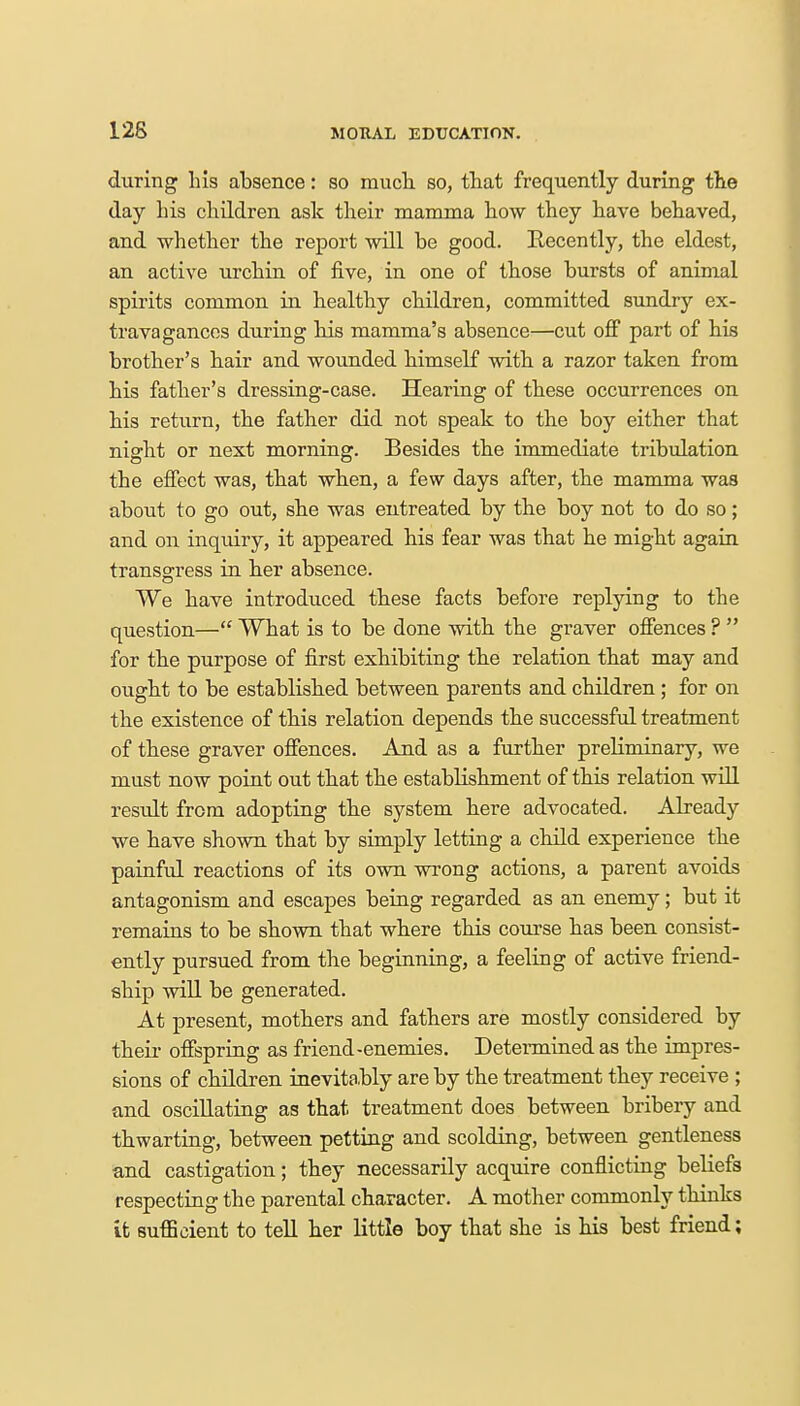 during his absence: so much so, that frequently during the day his children ask their mamma how they have behaved, and whether the report will be good. Recently, the eldest, an active urchin of five, in one of those bursts of animal spirits common in healthy children, committed sundry ex- travagances during his mamma's absence—cut off part of his brother's hair and wounded himself with a razor taken from his father's dressing-case. Hearing of these occurrences on his return, the father did not speak to the boy either that night or next morning. Besides the immediate tribulation the effect was, that when, a few days after, the mamma was about to go out, she was entreated by the boy not to do so; and on inquiry, it appeared his fear was that he might again transgress in her absence. We have introduced these facts before replying to the question— What is to be done with the graver offences ?  for the purpose of first exhibiting the relation that may and ought to be established between parents and children ; for on the existence of this relation depends the successful treatment of these graver offences. And as a further preliminary, we must now point out that the establishment of this relation will result from adopting the system here advocated. Already we have shown that by simply letting a child experience the painful reactions of its own wrong actions, a parent avoids antagonism and escapes being regarded as an enemy; but it remains to be shown that where this course has been consist- ently pursued from the beginning, a feeling of active friend- ship will be generated. At present, mothers and fathers are mostly considered by their offspring as friend-enemies. Determined as the impres- sions of children inevitably are by the treatment they receive ; and oscillating as that treatment does between bribery and thwarting, between petting and scolding, between gentleness and castigation; they necessarily acquire conflicting beliefs respecting the parental character. A mother commonly thinks it sufficient to tell her little boy that she is his best friend;