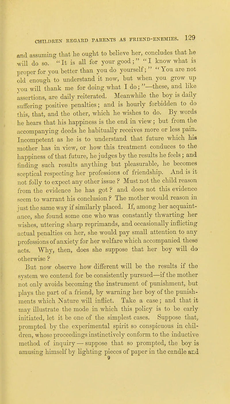 and assuming that lie ought to believe her, concludes that he will do so.  It is all for your good; I know what is proper for you better than you do yourself;   You are not old enough to understand it now, but when you grow up you will thank me for doing what I do; —these, and like assertions, are daily reiterated. Meanwhile the boy is daily suffering positive penalties; and is hourly forbidden to do this, that, and the other, which he wishes to do. By words he hears that his happiness is the end in view; but from the accompanying deeds he habitually receives more or less pain. Incompetent as he is to understand that future which his mother has in view, or how this treatment conduces to the happiness of that future, he judges by the results he feels ; and finding such results anything but pleasurable, he becomes sceptical respecting her professions of friendship. And is it not folly to expect any other issue ? Must not the child reason from the evidence he has got ? and does not this evidence seem to warrant his conclusion ? The mother would reason in just the same way if similarly placed. If, among her acquaint- ance, she found some one who was constantly thwarting her wishes, uttering sharp reprimands, and occasionally inflicting actual penalties on her, she would pay small attention to any professions of anxiety for her welfare which accompanied these acts. Why, then, does she suppose that her boy will do otherwise ? But now observe how different will be the results if the system we contend for be consistently pursued—if the mother not only avoids becoming the instrument of punishment, but plays the part of a friend, by warning her boy of the punish- ments which Nature will inflict. Take a case; and that it may illustrate the mode in which this policy is to be early initiated, let it be one of the simplest cases. Suppose that, prompted by the experimental spirit so conspicuous in chil- dren, whose proceedings instinctively conform to the inductive method of inquiry — suppose that so prompted, the boy is amusing himself by lighting pieces of paper in the candle and