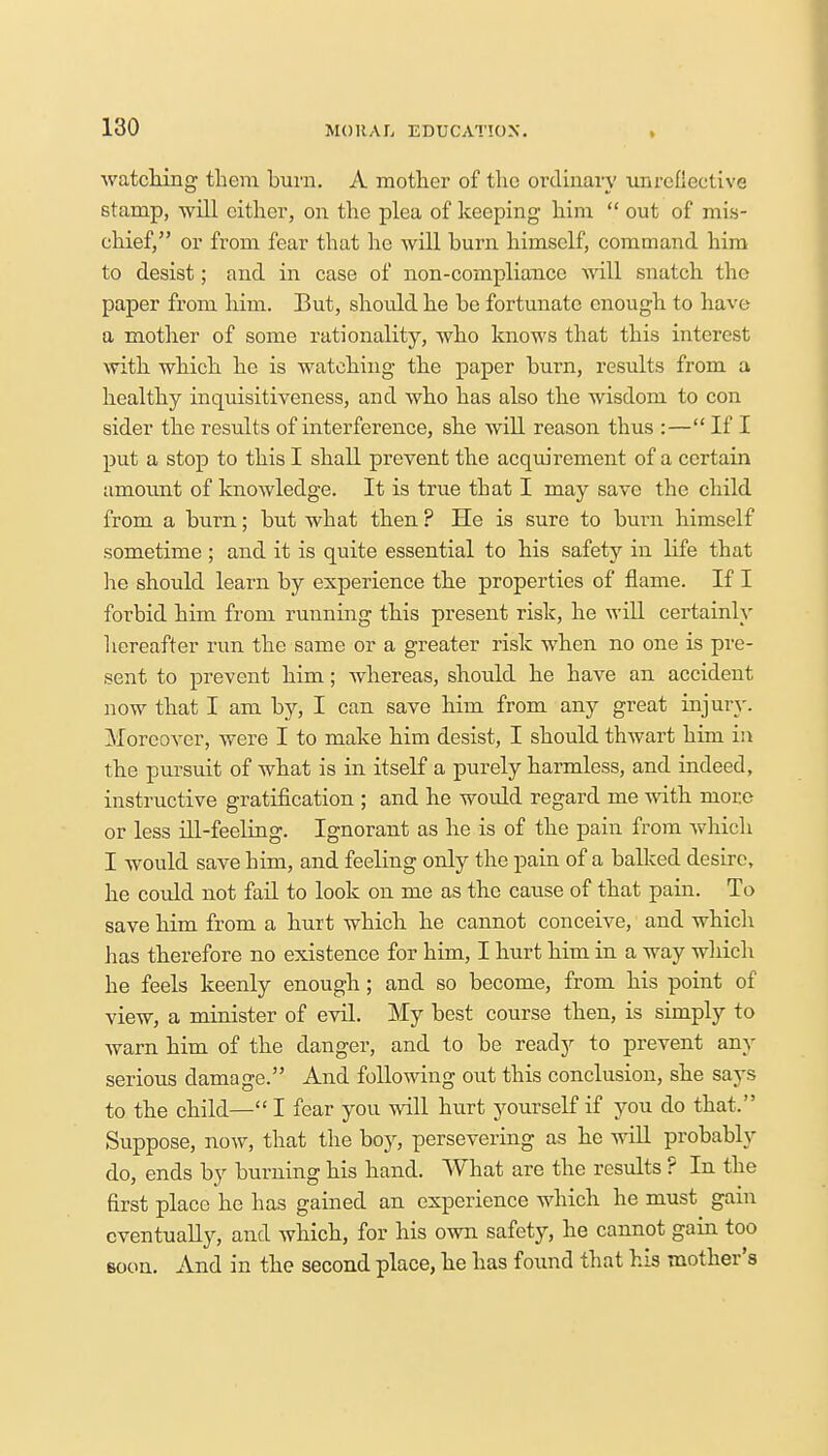 watching them burn. A mother of the ordinary unrefiective stamp, will cither, on the plea of keeping him  out of mis- chief, or from fear that he will burn himself, command him to desist; and in case of non-compliance will snatch the paper from him. But, should he be fortunate enough to have a mother of some rationality, who knows that this interest with which he is watching the paper burn, results from a healthy inquisitiveness, and who has also the wisdom to con sider the results of interference, she will reason thus :— If I put a stop to this I shall prevent the acquirement of a certain amount of knowledge. It is true that I may save the child from a burn; but what then ? He is sure to burn himself sometime ; and it is quite essential to his safety in life that he should learn by experience the properties of flame. If I forbid him from running this present risk, he will certainly hereafter run the same or a greater risk when no one is pre- sent to prevent him; whereas, should he have an accident now that I am by, I can save him from any great injury. Moreover, were I to make him desist, I should thwart him in the pursuit of what is in itself a purely harmless, and indeed, instructive gratification ; and he would regard me with more or less dl-feeling. Ignorant as he is of the pain from which I would save him, and feeling only the pain of a balked desire, he could not fail to look on me as the cause of that pain. To save him from a hurt which he cannot conceive, and which has therefore no existence for him, I hurt him in a way which he feels keenly enough; and so become, from his point of view, a minister of evil. My best course then, is simply to warn him of the clanger, and to be ready to prevent any serious damage. And following out this conclusion, she says to the child— I fear you will hurt yourself if you do that. Suppose, now, that the boy, persevering as he will probably do, ends by burning his hand. What are the results ? In the first place he has gained an experience which he must gain eventually, and which, for his own safety, he cannot gain too soon. And in the second place, he has found that his mother's