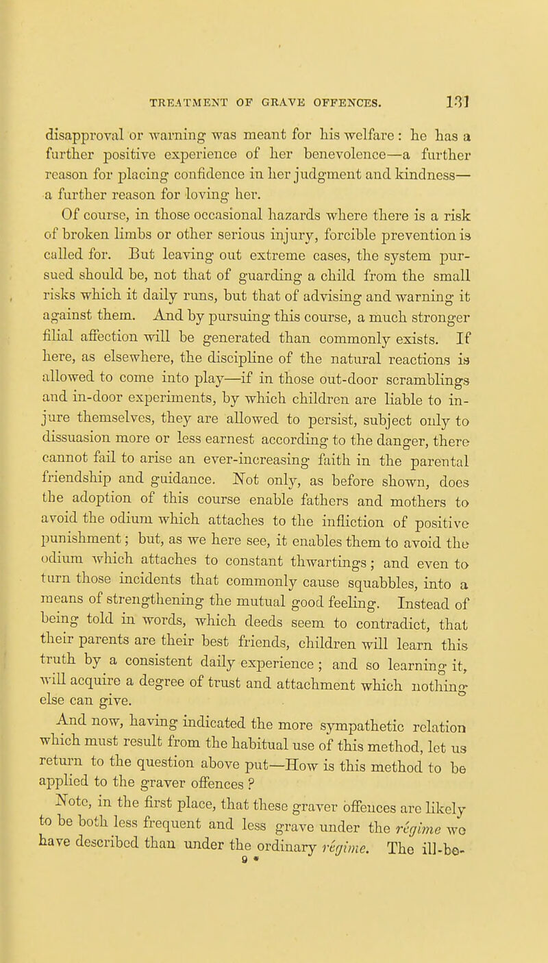 disapproval or warning was meant for his welfare : he has a further positive experience of her benevolence—a further reason for placing confidence in her judgment and kindness— a further reason for loving her. Of course, in those occasional hazards where there is a risk of broken limbs or other serious injury, forcible prevention is called for. But leaving out exteeme cases, the system pur- sued should be, not that of guarding a child from the small risks which it daily runs, but that of advising and warning it against them. And by pursuing this course, a much stronger filial affection will be generated than commonly exists. If here, as elsewhere, the discipline of the natural reactions is allowed to come into play—if in those out-door scramblings and in-door experiments, by which children are liable to in- jure themselves, they are allowed to persist, subject oidy to dissuasion more or less earnest according to the danger, there cannot fail to arise an ever-increasing faith in the parental friendship and guidance. Not only, as before shown, does the adoption of this course enable fathers and mothers to avoid the odium which attaches to the infliction of positive punishment; but, as we here see, it enables them to avoid the odium which attaches to constant thwartings; and even to turn those incidents that commonly cause squabbles, into a means of strengthening the mutual good feeling. Instead of being told in words, which deeds seem to contradict, that their parents are their best friends, children will learn this truth by a consistent daily experience; and so learning it, will acquire a degree of trust and attachment which nothing else can give. And now, having indicated the more sympathetic relation which must result from the habitual use of this method, let us return to the question above put—How is this method to be applied to the graver offences ? Note, in the first place, that these graver offences are likely to be both less frequent and less grave under the regime we have described than under the ordinary regime. Tho ill-be-