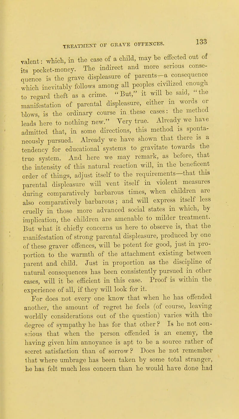 valent ■ which, in the case of a child, may be effected out of its pocket-money. The indirect and more serious conse- quence is the grave displeasure of parents-a consequence which inevitably follows among all peoples civilized enough to regard theft as a crime. «But, it will be said, «the manifestation of parental displeasure, either in words or blows, is the ordinary course in these cases: the method leads 'here to nothing new. Very true. Already we have admitted that, in some directions, this method is sponta- neously pursued. Already we have shown that there is a tendency for educational systems to gravitate towards the true system. And here we may remark, as before, that the intensity of this natural reaction will, in the beneficent order of things, adjust itself to the requirements—that this parental displeasure will vent itself in violent^ measures during comparatively barbarous times, when children are also comparatively barbarous; and will express itself less cruelly in those more advanced social states in which, by implication, the children are amenable to milder^ treatment. But what it chiefly concerns us here to observe is, that the manifestation of strong parental displeasure, produced by one of these graver offences, will be potent for good, just in pro- portion to the warmth of the attachment existing between parent and child. Just in proportion as the discipline of natural consequences has been consistently pursued in other cases, will it be efficient in this case. Proof is within the experience of all, if they will look for it. For does not every one know that when he has offended another, the amount of regret he feels (of course, leaving worldly considerations out of the question) varies with the degree of sympathy he has for that other ? Is he not con- scious that when the person offended is an enemy, the having given him annoyance is apt to be a source rather of secret satisfaction than of sorrow? Does he not remember that where umbrage has been taken by some total stranger, he has felt much less concern than he would have done had