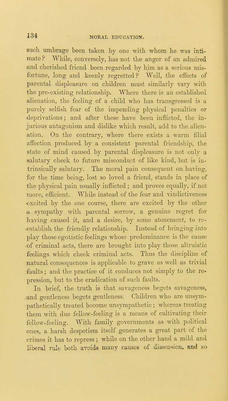such umbrage been, taken by one with whom be was inti- mate ? While, conversely, has not the anger of an admired and cherished friend been regarded by him as a serious mis- fortune, long and keenly regretted? Well, the effects of parental displeasure on children must similarly vary with the pre-existing relationship. Where there is an established alienation, the feeling of a child who has transgressed is a purely selfish fear of the impending physical penalties or deprivations; and after these have been inflicted, the in- jurious antagonism and dislike which result, add to the alien- ation. On the contrary, where there exists a warm filial affection produced by a consistent parental friendship, the state of mind caused by parental displeasure is not only a salutary check to future misconduct of like kind, but is in- trinsically salutary. The moral pain consequent on having, for the time being, lost so loved a friend, stands in place of the physical pain usually inflicted ; and proves equally, if not more, efficient. While instead of the fear and vindictiveness excited by the one course, there are excited by the other a sympathy with parental sorrow, a genuine regret for having caused it, and a desire, by some atonement, to re- -establish the friendly relationship. Instead of bringing into play those egotistic feelings whose predominance is the cause • of criminal acts, there are brought into play those altruistic feelings which check criminal acts. Thus the discipline of natural consequences is applicable to grave as well as trivial faults; and the practice of it conduces not simply to the re- pression, but to the eradication of such faults. In brief, the truth is that savageness begets savageness, .-and gentleness begets gentleness. Children who are unsym- - pathetically treated become unsympathetic ; whereas treating them with due fellow-feeling is a means of cultivating their fellow-feeling. With family governments as with political ones, a harsh despotism itself generates a great part of the crimes it has to repress ; while on the other hand a mild and liberal rule both avoids many causes of dissension, and so