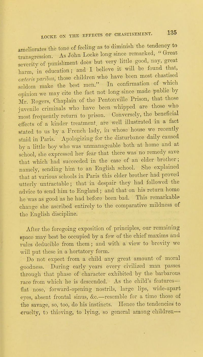 meliorates the tone of feeling as to diminish the tendency to transgression. As John Locke long since remarked, « Great severity of punishment does hut very little good, nay, great harm in education; and I helieve it will he found that catena paribus, those children who have been most chastised seldom make the best men. In confirmation of which opinion we may cite the fact not long since made public by Mr. Rogers, Chaplain of the Pentonville Prison, that those juvenile°criminals who have been whipped are those who most frequently return to prison. Conversely, the beneficial effects of a kinder treatment, are well illustrated in a fact stated to us by a French lady, in whose house we recently staid in Paris. Apologizing for the disturbance daily caused by a little boy who was unmanageable both at home and at school, she expressed her fear that there was no remedy save that which had succeeded in the case of an elder brother; namely, sending him to an English school. She explained -that at various schools in Paris this elder brother had proved utterly untractable; that in despair they had followed the advice to send him to England; and that on his return home he was as good as he had before been bad. This remarkable change she ascribed entirely to the comparative mildness of the English discipline. After the foregoing exposition of principles, our remaining space may best be occupied by a few of the chief maxims and rules deducible from them; and with a view to brevity we will put these in a hortatory form. Do not expect from a child any great amount of moral goodness. During early years every civilized man passes through that phase of character exhibited by the barbarous race from which he is descended. As the child's features- fiat nose, forward-opening nostrils, large lips, wide-apart eyes, absent frontal sinus, &c.—resemble for a time those of the savage, so, too, do his instincts. Hence the tendencies to .cruelty, to thieving, to lying, so general among children—