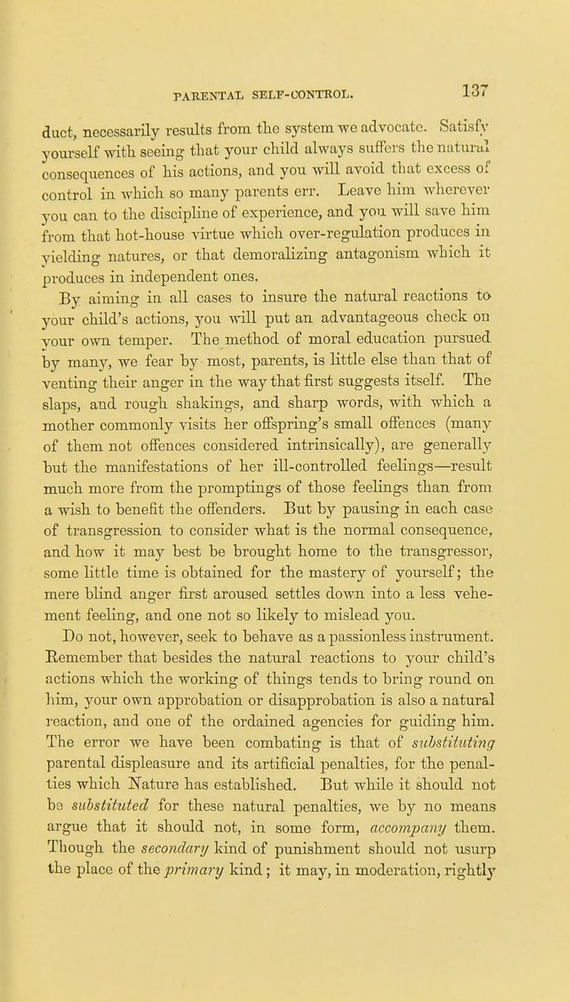 PARENTAL SELF-CONTROL. duct, necessarily results from the system we advocate. Satisfy yourself with seeing that your child always suffers the natural consequences of his actions, and you will avoid that excess of control in which so many parents err. Leave him wherever you can to the discipline of experience, and you will save him from that hot-house virtue which over-regulation produces in vielding natures, or that demoralizing antagonism which it produces in independent ones. By aiming in all cases to insure the natural reactions to your child's actions, you will put an advantageous check on your own temper. The method of moral education pursued by many, we fear by most, parents, is little else than that of venting their anger in the way that first suggests itself. The slaps, and rough shakings, and sharp words, with which a mother commonly visits her offspring's small offences (many of them not offences considered intrinsically), are generally but the manifestations of her ill-controlled feelings—result much more from the promptings of those feelings than from a wish to benefit the offenders. But by pausing in each case of transgression to consider what is the normal consequence, and how it may best be brought home to the transgressor, some little time is obtained for the mastery of yourself; the mere blind anger first aroused settles down into a less vehe- ment feeling, and one not so likely to mislead you. Do not, however, seek to behave as a passionless instrument. Remember that besides the natural reactions to your child's actions which the working of things tends to bring round on him, your own approbation or disapprobation is also a natural reaction, and one of the ordained agencies for guiding him. The error we have been combating is that of substituting parental displeasure and its artificial penalties, for the penal- ties which Nature has established. But while it should not be substituted for these natural penalties, we by no means argue that it should not, in some form, accompany them. Though the secondary kind of punishment should not usurp the place of the primary kind; it may, in moderation, rightly