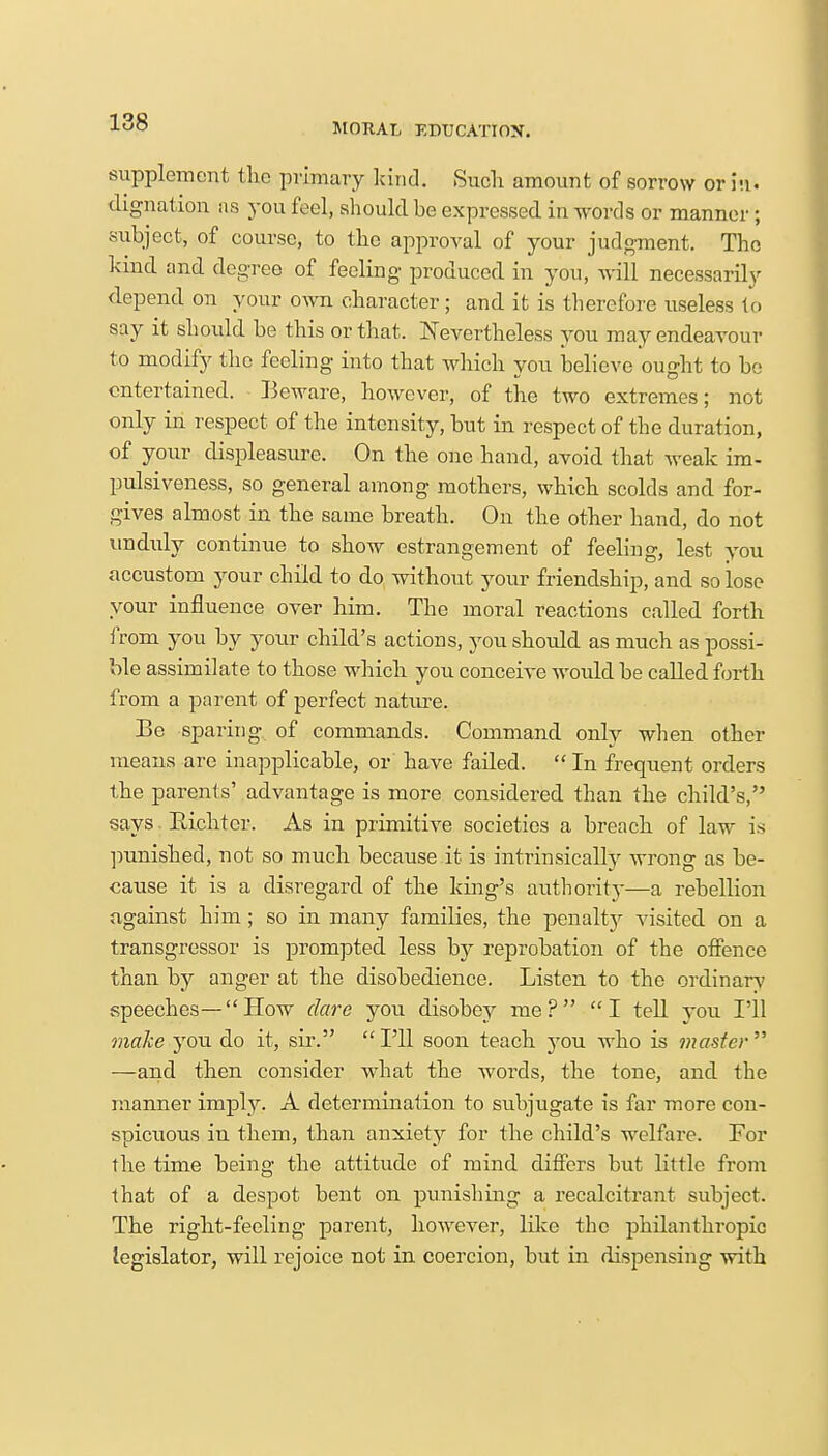 supplement the primary kind. Such amount of sorrow or hi. dignation as you feel, should be expressed in words or manner ; subject, of course, to the approval of your judgment. The kind and degree of feeling produced in you, will necessarily depend on your own character; and it is therefore useless to say it should be this or that. Nevertheless you may endeavour to modify the feeling into that which you believe ought to be entertained. Beware, however, of the two extremes; not only in respect of the intensity, but in respect of the duration, of your displeasure. On the one hand, avoid that weak im- pulsiveness, so general among mothers, which scolds and for- gives almost in the same breath. On the other hand, do not unduly continue to show estrangement of feeling, lest you accustom your child to do without your friendship, and so lose your influence over him. The moral reactions called forth from you by your child's actions, you should as much as possi- ble assimilate to those which you conceive would be called forth from a parent of perfect nature. Be sparing of commands. Command only when other means are inapplicable, or have failed.  In frequent orders the parents' advantage is more considered than the child's, says Bichter. As in primitive societies a breach of law is punished, not so much because it is intrinsically wrong as be- cause it is a disregard of the king's authority—a rebellion against him; so in many families, the penalty visited on a transgressor is prompted less by reprobation of the offence than by anger at the disobedience. Listen to the ordinary speeches— How dare you disobey me? I tell you I'll make you do it, sir.  I'll soon teach you who is master  —and then consider what the words, the tone, and the manner imply. A determination to subjugate is far more con- spicuous in them, than anxiety for the child's welfare. For the time being the attitude of mind differs but little from that of a despot bent on punishing a recalcitrant subject. The right-feeling parent, however, like the philanthropic legislator, will rejoice not in coercion, but in dispensing with