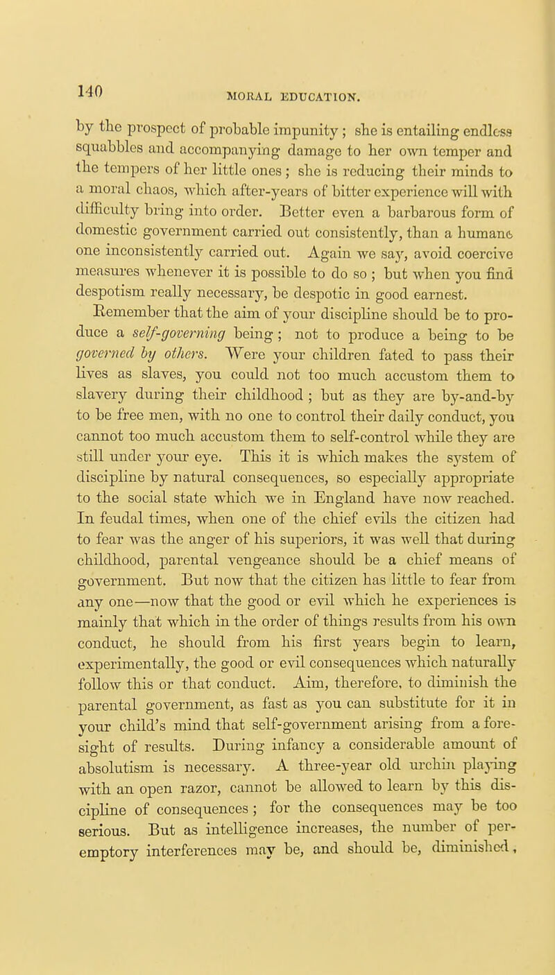 MORAL EDUCATION. by the prospect of probable impunity; she is entailing endless squabbles and accompanying damage to her own temper and the tempers of her little ones ; she is reducing their minds to a moral chaos, which after-years of bitter experience will with difficulty bring into order. Better even a barbarous form of domestic government carried out consistently, than a humane, one inconsistently carried out. Again we say, avoid coercive measures whenever it is possible to do so ; but when you find despotism really necessary, be despotic in good earnest. Remember that the aim of your discipline shoidd be to pro- duce a self-governing being; not to produce a being to be governed by others. Were your children fated to pass their lives as slaves, you could not too much accustom them to slavery during their childhood ; but as they are by-and-by to be free men, with no one to control their daily conduct, you cannot too much accustom them to self-control while they are still under your eye. This it is which makes the system of discipline by natural consequences, so especially appropriate to the social state which we in England have now reached. In feudal times, when one of the chief evils the citizen had to fear was the anger of his superiors, it was well that during childhood, parental vengeance should be a chief means of government. But now that the citizen has little to fear from o anv one—now that the good or evil which he experiences is mainly that which in the order of things results from his own conduct, he should from his first years begin to learn, experimentally, the good or evil consequences which naturally follow this or that conduct. Aim, therefore, to diminish the parental government, as fast as you can substitute for it in your child's mind that self-government arising from a fore- sight of results. During infancy a considerable amount of absolutism is necessary. A three-year old urchin playing with an open razor, cannot be allowed to learn by this dis- cipline of consequences ; for the consequences may be too serious. But as intelligence increases, the number of per- emptory interferences may be, and should be, diminished,