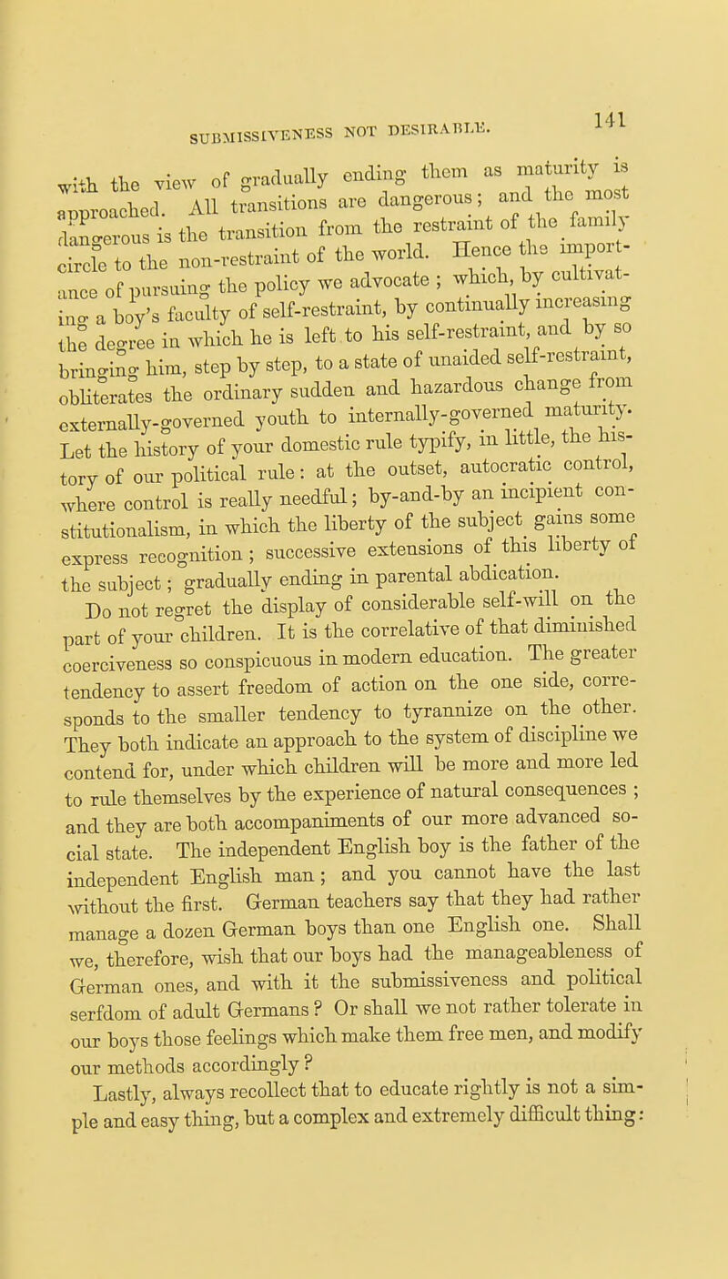 *&* the view of gradually ending them as^ maturity is «rmroachecl All transitions are dangerous; and the most 1_ isthe transition from the restraint of the family SXto the non-restraint of the world. Hence the rmpor - Tnc of pursuing the policy we advocate ; winch by cultivat- LTa boy's Acuity of self-restraint, by continually xncreasmg he degree in which he is left to his self-restraxnt and by so bringing him, step by step, to a state of unaided self-restraxnt, obliterates the ordinary sudden and hazardous change from externally-governed youth to internally-governed maturity. Let the history of your domestic rule typify, m little, the his- torv of our political rule: at the outset, autocratic control, where control is really needful; by-and-by an incipient con- stitutionalism, in which the liberty of the subject gams some express recognition; successive extensions of this liberty oi the subject; graduallv ending in parental abdication. Do not regret the display of considerable self-will on the part of your children. It is the correlative of that diminished coerciveness so conspicuous in modern education. The greater tendency to assert freedom of action on the one side, corre- sponds to the smaller tendency to tyrannize on the other. They both indicate an approach to the system of discipline we contend for, under which children will be more and more led to rule themselves by the experience of natural consequences ; and they are both accompaniments of our more advanced so- cial state. The independent English boy is the father of the independent English man; and yon cannot have the last without the first. German teachers say that they had rather manage a dozen German boys than one English one. Shall we, therefore, wish that our boys had the manageableness of German ones, and with it the submissiveness and political serfdom of adult Germans ? Or shall we not rather tolerate in our boys those feelings which make them free men, and modify our methods accordingly ? Lastly, always recollect that to educate rightly is not a sim- ple and easy thing, but a complex and extremely difficult thing: