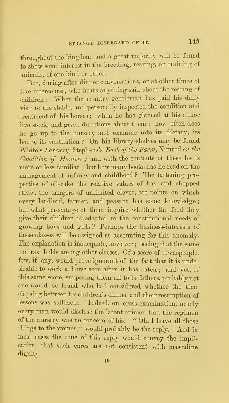STRANGE DISREGARD OF IT. throughout the kingdom, and a great majority will be found to show some interest in the breeding, rearing, or training of animals, of one kind or other. But, during after-dinner conversations, or at other times of like intercourse, who hears anything said about the rearing of' children ? When the country gentleman has paid his daily visit to the stable, and personally inspected the condition and treatment of his horses ; when he has glanced at his minor live stock, and given directions about them ; how often does he go up to the nursery and examine into its dietary, its hours, its ventilation ? On his library-shelves may be found White's Farriery, Stephens's Book of the Farm, Nimrod on the Condition of Hunters ; and with the contents of these he is more or less familiar ; but how many books has he read on the management of infancy and childhood ? The fattening pro- perties of oil-cake, the relative values of hay and chopped straw, the dangers of ivnlimited clover, are points on which every landlord, farmer, and peasant has some knowledge ; but what percentage of them inquire whether the food they give their children is adapted to the constitutional needs of growing boys and girls ? Perhaps the business-interests of these classes will be assigned as accounting for this anomaly. The explanation is inadequate, however; seeing that the same contrast holds among other classes. Of a score of townspeople, few, if any, would prove ignorant of the fact that it is unde- sirable to work a horse soon after it has eaten; and yet, of this same score, supposing them all to be fathers, probably not one would be found who had considered whether the time elapsing between his children's dinner and their resumption of lessons was sufficient. Indeed, on cross-examination, nearly every man would disclose the latent opinion that the regimen of the nursery was no concern of his.  Oh, I leave all those things to the women, would probably be the reply. And in most cases the tone of this reply would convey the impli- cation, that such cares are not consistent with masculine dignity. 10