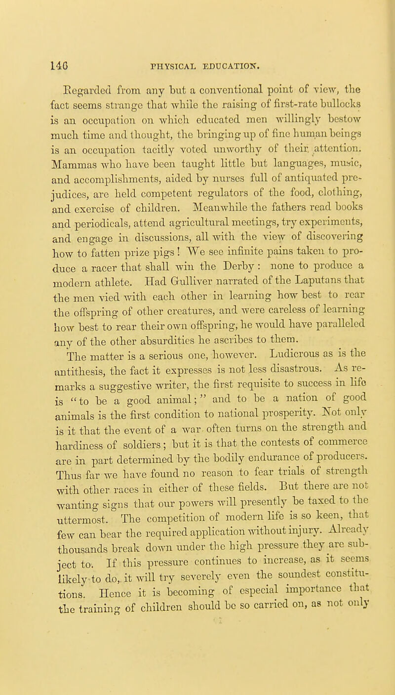 Regarded from any but a conventional point of view, the fact seems strange that while the raising of first-rate bullocks is an occupation on which educated men willingly bestow much time and thought, the bringing up of fine human beings is an occupation tacitly voted unworthy of their, attention. Mammas who have been taught little but languages, music, and accomplishments, aided by nurses full of antiquated pre- judices, arc held competent regulators of the food, clothing, and exercise of children. Meauwhile the fathers read books and periodicals, attend agricultural meetings, try experiments, and engage in discussions, all with the view of discovering how to fatten prize pigs ! We see infinite pains taken to pro- duce a racer that shall win the Derby : none to produce a modern athlete. Had Gulliver narrated of the Laputans that the men vied with each other in learning how best to rear the offspring of other creatures, and were careless of learning how best to rear their own offspring, he would have paralleled any of the other absurdities he ascribes to them. The matter is a serious one, however. Ludicrous as is the antithesis, the fact it expresses is not less disastrous. As re- marks a suggestive writer, the first requisite to success in life is to be a good animal; and to be a nation of good animals is the first condition to national prosperity. Not only is it that the event of a war often turns on the strength and hardiness of soldiers; but it is that the contests of commerce are in part determined by the bodily endurance of producers. Thus far we have found no reason to fear trials of strength with other races in either of these fields. But there are not wanting signs that our powers will presently be taxed to the uttermost. The competition of modern life is so keen, that few can bear the required application without injury. Already thousands break down under the high pressure they are sub- ject to. If this pressure continues to increase, as it seems likely to do, it will try severely even the soundest constitu- tions. Hence it is becoming of especial importance that the training of children should be so carried on, as not only