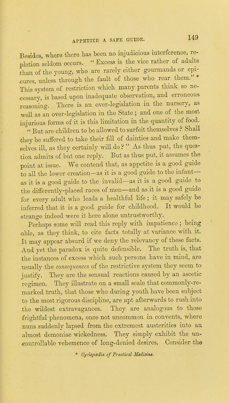 APPETITE A SAFE GUIDE. Besides, where there has been no injudicious interference, re- pletion seldom occurs.  Excess is the vice rather of adults than of the young, who are rarely either gourmands or epi- cures, unless through the fault of those who rear them. * This system of restriction which many parents think so ne- cessary, is based upon inadequate observation, and erroneous reasoning. There is an over-legislation in the nursery, as well as an over-legislation in the State ; and one of the most injurious forms of it is this limitation in the quantity of food. But are children to be allowed to surfeit themselves ? Shall they be suffered to take their fill of dainties and make them- selves ill, as they certainly will do ?  As thus put, the ques- tion admits of but one reply. But as thus put, it assumes the point at issue. We contend that, as appetite is a good guide to all the lower creation—as it is a good guide to the infant— as it is a good guide to the invalid—as it is a good guide to the differently-placed races of men—and as it is a good guide for every adult who leads a healthful life ; it may safely be inferred that it is a good guide for childhood. It would be strange indeed were it here alone untrustworthy. Perhaps some will read this reply with impatience ; being able, as they think, to cite facts totally at variance with it. It may appear absurd if we deny the relevancy of these facts. And yet the paradox is quite defensible. The truth is, that the instances of excess which such persons have in mind, are usually the consequences of the restrictive system they seem to justify. They are the sensual reactions caused by an ascetic regimen. They illustrate on a small scale that commonly-re- marked truth, that those who during youth have been subject to the most rigorous discipline, are apt afterwards to rush into the wildest extravagances. They are analogous to those frightful phenomena, once not uncommon in convents, where nuns suddenly lapsed from the extremest austerities into an almost demoniac wickedness. They simply exhibit the un- controllable vehemence of long-denied desires. Consider the