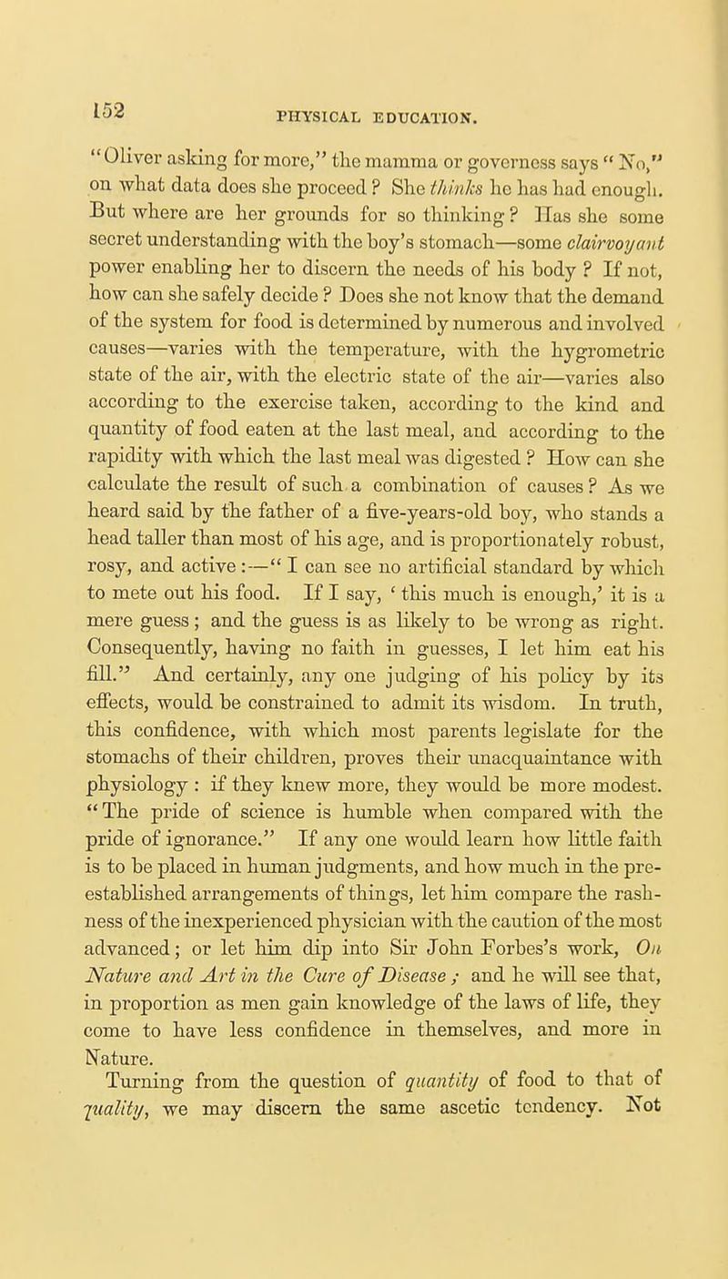 PHYSICAL EDUCATION. Oliver asking for more, the mamma or governess says  No, on what data does she proceed ? She thinks he has had enough. But where are her grounds for so thinking ? Has she some secret understanding with the boy's stomach—some clairvoyant power enabling her to discern the needs of his body ? If not, how can she safely decide ? Does she not know that the demand of the system for food is determined by numerous and involved causes—varies with the temperature, with the hygrometric state of the air, with the electric state of the air—varies also according to the exercise taken, according to the kind and quantity of food eaten at the last meal, and according to the rapidity with which the last meal was digested ? How can she calculate the result of such a combination of causes ? As we heard said by the father of a five-years-old boy, who stands a head taller than most of his age, and is proportionately robust, rosy, and active :— I can see no artificial standard by which to mete out his food. If I say, ' this much is enough,' it is a mere guess ; and the guess is as likely to be wrong as right. Consequently, having no faith in guesses, I let him eat his fill.'5 And certainly, any one judging of his poKcy by its effects, would be constrained to admit its wisdom. In truth, this confidence, with which most parents legislate for the stomachs of their children, proves their unacquaintance with physiology : if they knew more, they would be more modest.  The pride of science is humble when compared with the pride of ignorance. If any one would learn how little faith is to be placed in human judgments, and how much in the pre- established arrangements of things, let him compare the rash- ness of the inexperienced physician with the caution of the most advanced; or let him dip into Sir John Forbes's work, On Nature and Art in the Cure of Disease ; and he will see that, in proportion as men gain knowledge of the laws of life, they come to have less confidence in themselves, and more in Nature. Turning from the question of quantity of food to that of quality, we may discern the same ascetic tendency. Not