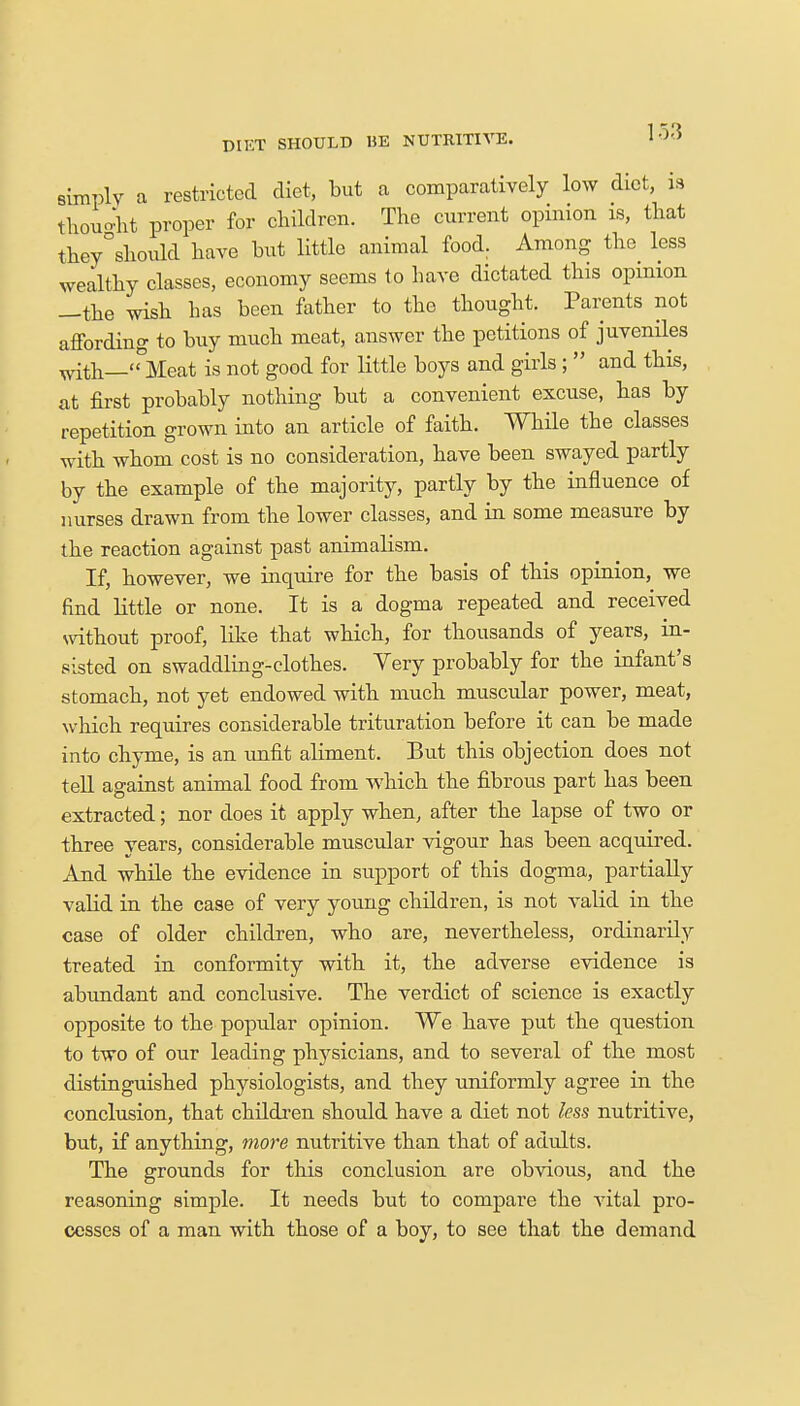15-'5 simply a restricted diet, but a comparatively low diet, is thought proper for children. The current opinion is, that they°should have hut little animal food. Among the less wealthy classes, economy seems to have dictated this opinion —the wish has been father to the thought. Parents not affording to buy much meat, answer the petitions of juveniles with—Meat is not good for little boys and girls ;  and this, at first probably nothing but a convenient excuse, has by repetition grown into an article of faith. While the classes with whom cost is no consideration, have been swayed partly by the example of the majority, partly by the influence of nurses drawn from the lower classes, and in some measure by the reaction against past animalism. If, however, we inquire for the basis of this opinion, we find little or none. It is a dogma repeated and received without proof, like that which, for thousands of years, in- sisted on swaddling-clothes. Very probably for the infant's stomach, not yet endowed with much muscular power, meat, which requires considerable trituration before it can be made into chyme, is an unfit aliment. But this objection does not tell against animal food from which the fibrous part has been extracted; nor does it apply when, after the lapse of two or three years, considerable muscular vigour has been acquired. And while the evidence in support of this dogma, partially valid in the case of very young children, is not valid in the case of older children, who are, nevertheless, ordinarily treated in conformity with it, the adverse evidence is abundant and conclusive. The verdict of science is exactly opposite to the popular opinion. We have put the question to two of our leading physicians, and to several of the most distinguished physiologists, and they uniformly agree in the conclusion, that children should have a diet not less nutritive, but, if anything, more nutritive than that of adults. The grounds for this conclusion are obvious, and the reasoning simple. It needs but to compare the vital pro- cesses of a man with those of a boy, to see that the demand