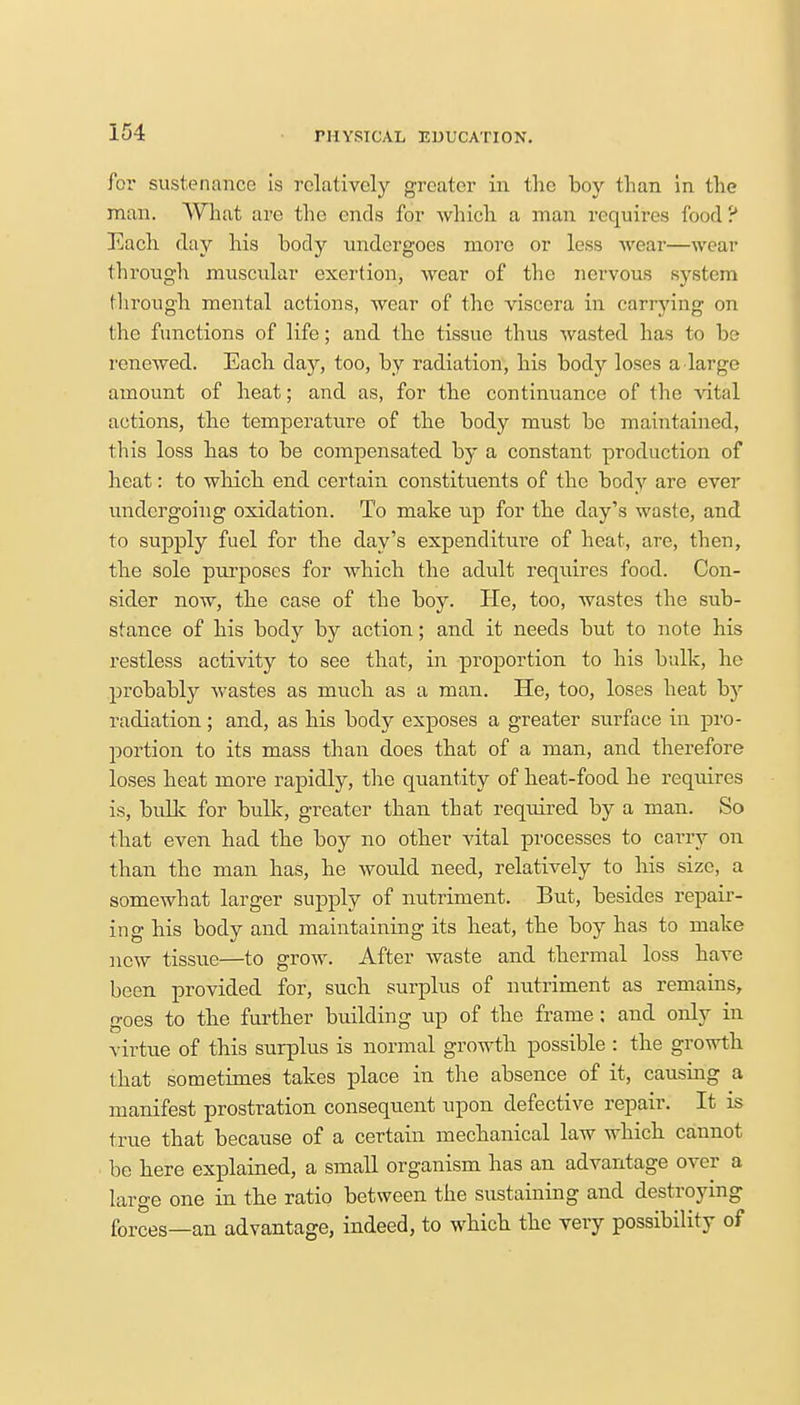 for sustenance is relatively greater in tlic boy than in the man. What are the ends for which a man requires food ? Each day his body undergoes more or less wear—wear through muscular exertion, wear of the nervous system through mental actions, wear of the viscera in carrying on the functions of life; and the tissue thus wasted has to be renewed. Each day, too, by radiation, his body loses a large amount of heat; and as, for the continuance of the vital actions, the temperature of the body must bo maintained, this loss has to be compensated by a constant production of heat: to which end certain constituents of the body are ever undergoing oxidation. To make up for the day's waste, and to supply fuel for the day's expenditure of heat, are, then, the sole purposes for which the adult requires food. Con- sider now, the case of the boy. He, too, wastes the sub- stance of his body by action; and it needs but to note his restless activity to see that, in proportion to his bulk, he probably wastes as much as a man. He, too, loses heat by radiation; and, as his body exposes a greater surface in pro- portion to its mass than does that of a man, and therefore loses heat more rapidly, the quantity of heat-food he requires is, bulk for bulk, greater than that required by a man. So that even had the boy no other vital processes to carry on than the man has, he would need, relatively to his size, a somewhat larger supply of nutriment. But, besides repair- ing his body and maintaining its heat, the boy has to make new tissue—to grow. After Avaste and thermal loss have been provided for, such surplus of nutriment as remains, goes to the further building up of the frame; and only in virtue of this surplus is normal growth possible : the growth that sometimes takes place in the absence of it, causing a manifest prostration consequent upon defective repair. It is true that because of a certain mechanical law which cannot be here explained, a small organism has an advantage over a large one in the ratio between the sustaining and destroying forces—an advantage, indeed, to which the very possibility of