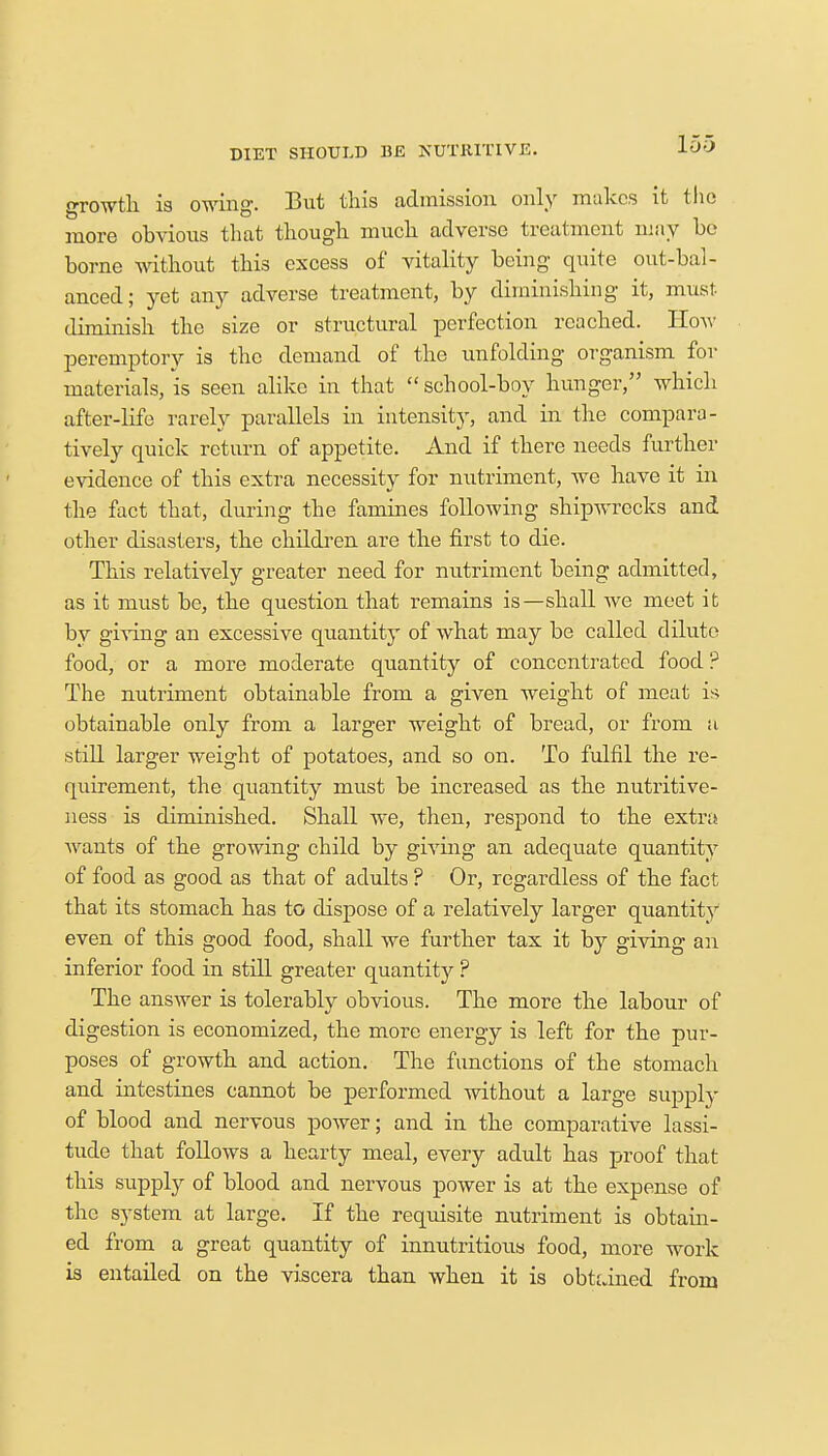growth is owing. But this admission only makes it the more obvious that though much adverse treatment may be borne without this excess of vitality being quite out-bal- anced; yet any adverse treatment, by diminishing it, must diminish the size or structural perfection reached. How peremptory is the demand of the unfolding organism for materials, is seen alike in that  school-boy hunger, which after-life rarely parallels in intensity, and in the compara- tively quick return of appetite, xlnd if there needs further evidence of this extra necessity for nutriment, Ave have it in the fact that, during the famines following shipwrecks and other disasters, the children are the first to die. This relatively greater need for nutriment being admitted, as it must be, the question that remains is—shall we meet it by giving an excessive quantity of what may be called dilute food, or a more moderate quantity of concentrated food ? The nutriment obtainable from a given weight of meat is obtainable only from a larger weight of bread, or from a still larger weight of potatoes, and so on. To fulfil the re- quirement, the quantity must be increased as the nutritive- ness is diminished. Shall we, then, respond to the extra wants of the growing child by giving an adequate quantity of food as good as that of adults ? Or, regardless of the fact that its stomach has to dispose of a relatively larger quantity even of this good food, shall we further tax it by giving an inferior food in still greater quantity ? The answer is tolerably obvious. The more the labour of digestion is economized, the more energy is left for the pur- poses of growth and action. The functions of the stomach and intestines cannot be performed without a large supply of blood and nervous power; and in the comparative lassi- tude that follows a hearty meal, every adult has proof that this supply of blood and nervous power is at the expense of the system at large. If the requisite nutriment is obtain- ed from a great quantity of innutritious food, more work is entailed on the viscera than when it is obtained from