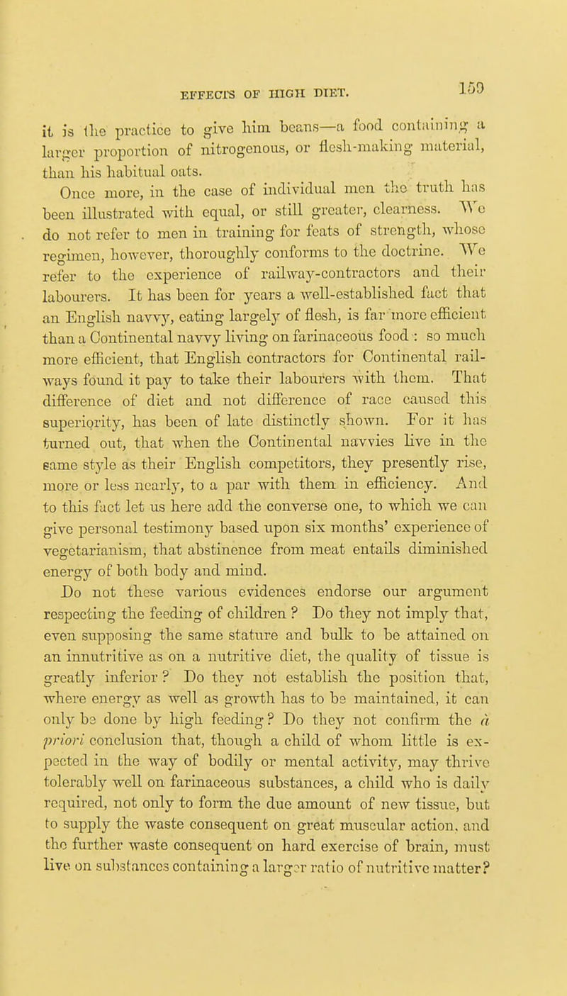 it is (he practice to give him beans—a food containing a larger proportion of nitrogenous, or flesh-making material, than his habitual oats. Once more, in the case of individual men the truth has been illustrated with equal, or still greater, clearness. Y\re do not refer to men in training for feats of strength, whose regimen, however, thoroughly conforms to the doctrine. We refer to the experience of railway-contractors and their labourers. It has been for years a well-established fact that an English navvy, eating largely of flesh, is far more efficient than a Continental navvy living on farinaceous food : so much more efficient, that English contractors for Continental rail- ways found it pay to take their labourers with them. That difference of diet and not difference of race caused this superiority, has been of late distinctly shown. For it has turned out, that when the Continental navvies live in the game style as their English competitors, they presently rise, more or less nearly, to a par with them in efficiency. And to this fact let us here add the converse one, to which we can give personal testimony based upon six months' experience of vegetarianism, that abstinence from meat entails diminished energy of both body and mind. Do not these various evidences endorse our argument respecting the feeding of children ? Do they not imply that, even supposing the same stature and bulk to be attained on an innutritive as on a nutritive diet, the quality of tissue is greatly inferior ? Do they not establish the position that, where energy as well as growth has to be maintained, it can only be done by high feeding ? Do they not confirm the a priori conclusion that, though a child of whom little is ex- pected in the way of bodily or mental activity, may thrive- tolerably well on farinaceous substances, a child who is daily required, not only to form the due amount of new tissue, but to supply the waste consequent on great muscular action, and the further waste consequent on hard exercise of brain, must live on substances containing a larger rat io of nutritive matter?