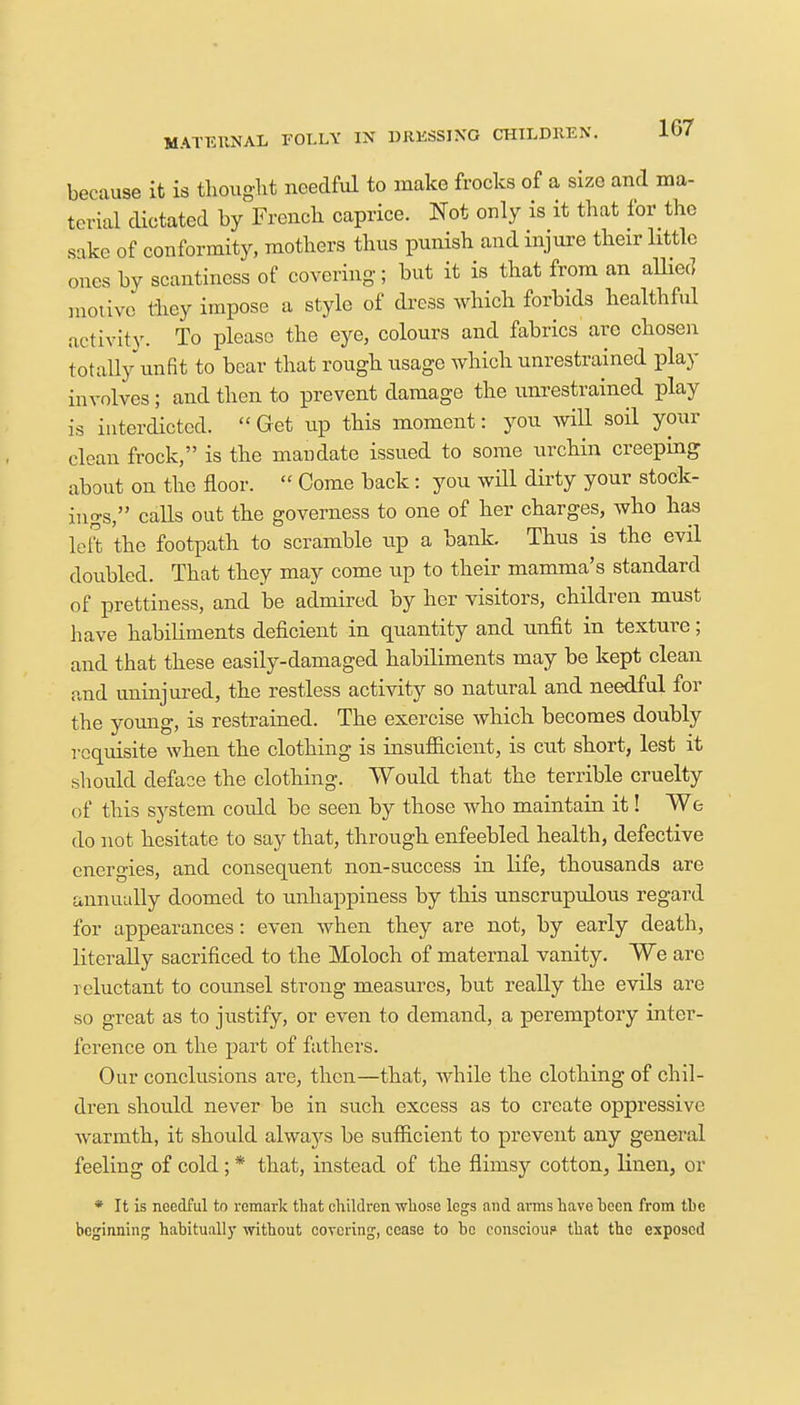 because it is thought needful to make frocks of a size and ma- terial dictated by French caprice. Not only is it that for the sake of conformity, mothers thus punish and injure their little ones by scantiness of covering; but it is that from an allied motive they impose a style of dress which forbids healthful activity. To please the eye, colours and fabrics are chosen totally unfit to bear that rough usage which unrestrained play involves ; and then to prevent damage the unrestrained play is interdicted.  Get up this moment: you will soil your clean frock, is the mandate issued to some urchin creeping about on the floor.  Come back: you will dirty your stock- ings, calls out the governess to one of her charges, who has left the footpath to scramble up a bank. Thus is the evil doubled. That they may come up to their mamma's standard of prettiness, and be admired by her visitors, children must have habiliments deficient in quantity and unfit in texture; and that these easily-damaged habiliments may be kept clean and uninjured, the restless activity so natural and needful for the young, is restrained. The exercise which becomes doubly requisite when the clothing is insufficient, is cut short, lest it should deface the clothing. Would that the terrible cruelty of this system could be seen by those who maintain it! We do not hesitate to say that, through enfeebled health, defective energies, and consequent non-success in life, thousands are annually doomed to unhappiness by this unscrupulous regard for appearances: even when they are not, by early death, literally sacrificed to the Moloch of maternal vanity. We are reluctant to counsel strong measures, but really the evils are so great as to justify, or even to demand, a peremptory inter- ference on the part of fathers. Our conclusions are, then—that, while the clothing of chil- dren should never be in such excess as to create oppressive warmth, it should always be sufficient to prevent any general feeling of cold; * that, instead of the flimsy cotton, linen, or * It is needful tn remark that children whose legs and arms have been from the beginning habitually without covering, cease to bo conscioup that the exposed