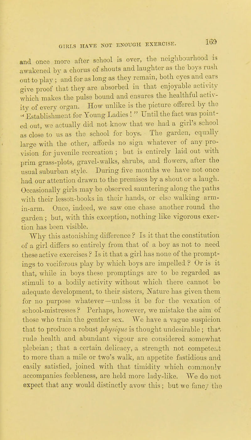 and once more after school is over, the neighbourhood is awakened by a chorus of shouts and laughter as the boys rush out to play ; and for as long as they remain, both eyes and ears give proof that they are absorbed in that enjoyable activity which makes the pulse bound and ensures the healthful activ- ity of every organ. How unlike is the picture offered by the  Establishment for Young Ladies !  Until the fact was point- ed out, we actually did not know that we had a girl's school as close to us as the school for boys. The garden, equally large with the other, affords no sign whatever of any pro- vision for juvenile recreation ; but is entirely laid out with prim grass-plots, gravel-walks, shrubs, and flowers, after the usual suburban style. During five months we have not once had our attention drawn to the premises by a shout or a laugh. Occasionally girls may be observed sauntering along the paths with their lesson-books in their hands, or else walking arm- in-arm. Once, indeed, we saw one chase another round the garden; but, with this exception, nothing like vigorous exer- tion has been visible. Why this astonishing difference ? Is it that the constitution of a girl differs so entirely from that of a boy as not to need these active exercises ? Is it that a girl has none of the prompt- ings to vociferous play by which boys are impelled ? Or is it that, while in boys these promptings are to be regarded as stimuli to a bodily activity without which there cannot be adequate development, to their sisters, JNature has given them, for no purpose whatever—unless it be for the vexation of school-mistresses ? Perhaps, however, we mistake the aim of those who train the gentler sex. We have a vague suspicion that to produce a robust physique is thought undesirable ; tha*. rude health and abundant vigour are considered somewhat plebeian; that a certain delicacy, a strength not competent to more than a mile or two's walk, an appetite fastidious and easily satisfied, joined with that timidity Avhich commonlv accompanies feebleness, are held more lady-like. We do not expect that any would distinctly avow this ; but we fancy bhe