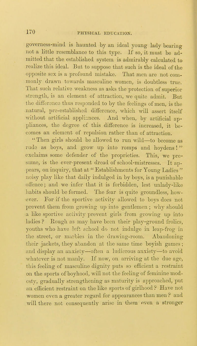 governess-mind is haunted by an ideal young lady bearing not a little resemblance to this type. If so, it must be ad- mitted that the established system is admirably calculated to realize this ideal. But to suppose that such is the ideal of the opposite sex is a profound mistake. That men are not com- monly drawn towards masculine women, is doubtless true. That such relative weakness as asks the protection of superior strength, is an element of attraction, Ave quite admit. But the difference thus responded to by the feelings of men, is the natural, pre-established difference, which will assert itself without artificial appliances. And when, by artificial ap- pliances, the degree of this difference is increased, it be- comes an element of repulsion rather than of attraction. Then girls should be allowed to run wild—to become as rude as boys, and grow up into romps and hoydens!  exclaims some defender of the proprieties. This, we pre- sume, is the ever-present dread of school-mistresses. It ap- pears, on inquiry, that at  Establishments for Young Ladies  noisy play like that daily indulged in by boys, is a punishable offence; and we infer that it is forbidden, lest unlady-like habits should be formed. The fear is quite groundless, how- ever. For if the sportive activity allowed to boys does not prevent them from growing up into gentlemen ; why should a like sportive activity prevent girls from growing up into ladies ? Rough as may have been their play-ground frolics, youths who have left school do not indulge in leaj>frog in the street, or marbles in the drawing-room. Abandoning their jackets, they abandon at the same time boyish games; and display an anxiety—often a ludicrous anxiety—to avoid whatever is not manly. If now, on arriving at the due age, this feeling of masculine dignity puts so efficient a restraint on the sports of boyhood, will not the feeling of feminine mod- esty, gradually strengthening as maturity is approached, put an efficient restraint on the like sports of girlhood ? Have not women even a greater regard for appearances than men ? and will there not consequently arise in them even a stronger
