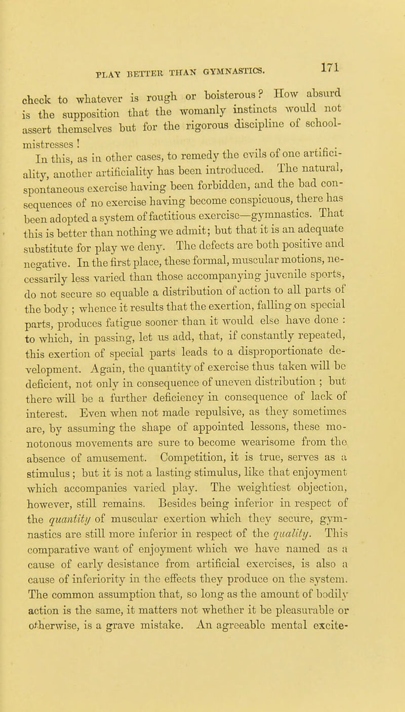 PLAY BETTER THAN GYMNASTICS. check to whatever is rough or boisterous? How absurd is the supposition that the womanly instincts would not assert themselves but for the rigorous discipline of school- mistresses ! In this, as iu other cases, to remedy the evils of one artifici- ality, another artificiality has been introduced. The natural, spontaneous exercise having been forbidden, and the bad con- sequences of no exercise having become conspicuous, there has been adopted a system of factitious exercise—gymnastics. That this is better than nothing we admit; but that it is an adequate substitute for play we deny. The defects are both positive and negative. In the first place, these, formal, muscular motions, ne- cessarily less varied than those accompanying juvenile sports, do not secure so equable a distribution of action to all parts of the body ; whence it residts that the exertion, falling on special parts, produces fatigue sooner than it would else have done : to which, in passing, let us add, that, if constantly repeated, this exertion of special parts leads to a disproportionate de- velopment. Again, the quantity of exercise thus taken will be deficient, not only in consequence of uneven distribution ; but there will be a further deficiency in consequence of lack of interest. Even when not made repulsive, as they sometimes are, by assuming the shape of appointed lessons, these mo- notonous movements are sure to become wearisome from the absence of amusement. Competition, it is true, serves as a stimulus; but it is not a lasting stimulus, like that enjoyment, which accompanies varied play. The weightiest objection, however, still remains. Besides being inferior in respect of the quantity of muscular exertion which they secure, gym- nastics are still more inferior in respect of the quality. This comparative want of enjoyment which we have named as a cause of early desistance from artificial exercises, is also a cause of inferiority in the effects they produce on the system. The common assumption that, so long as the amount of bodily action is the same, it matters not whether it be pleasurable or otherwise, is a grave mistake. An agreeable mental excite-