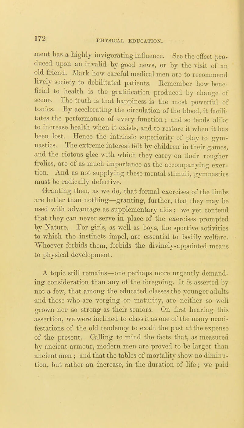 1'JIYSICAL EDUCATION. mcnt has a highly invigorating influence. Sec the effect pro- duccd upon an invalid by good news, or by the visit of an old friend. Mark how careful medical men arc to recommend lively society to debilitated patients. Remember how bene- ficial to health is the gratification produced by change of scene. The truth is that happiness is the most powerful of tonics. By accelerating the circulation of the blood, it facili- tates the performance of every function ; and so tends alike to increase health when it exists, and to restore it when it has been lost. Hence the intrinsic superiority of play to gym- nastics. The extreme interest felt by children in their games, and the riotous glee with which they carry on their rougher frolics, are of as much importance as the accompanying exer- tion. And as not supplying these mental stimuli, gymnastics must be radically defective. Granting then, as we do, that formal exercises of the limbs are better than nothing—granting, further, that they may be used with advantage as supplementary aids ; we yet contend that they can never serve in place of the exercises prompted by Nature. For girls, as well as boys, the sportive activities to which the instincts impel, are essential to bodily welfare. Whoever forbids them, forbids the divinely-appointed means to physical development. A topic still remains—one perhaps more urgently demand- ing consideration than any of the foregoing. It is asserted by not a few, that among the educated classes the younger adults and those who are verging on maturity, are neither so well grown nor so strong as their seniors. On first hearing this assertion, Ave were inclined to class it as one of the many mani- festations of the old tendency to exalt the past at the expense of the present. Calling to mind the facts that, as measured by ancient armour, modern men are proved to be larger than ancient men ; and that the tables of mortality show no diminu- tion, but rather an increase, in the duration of life ; we paid