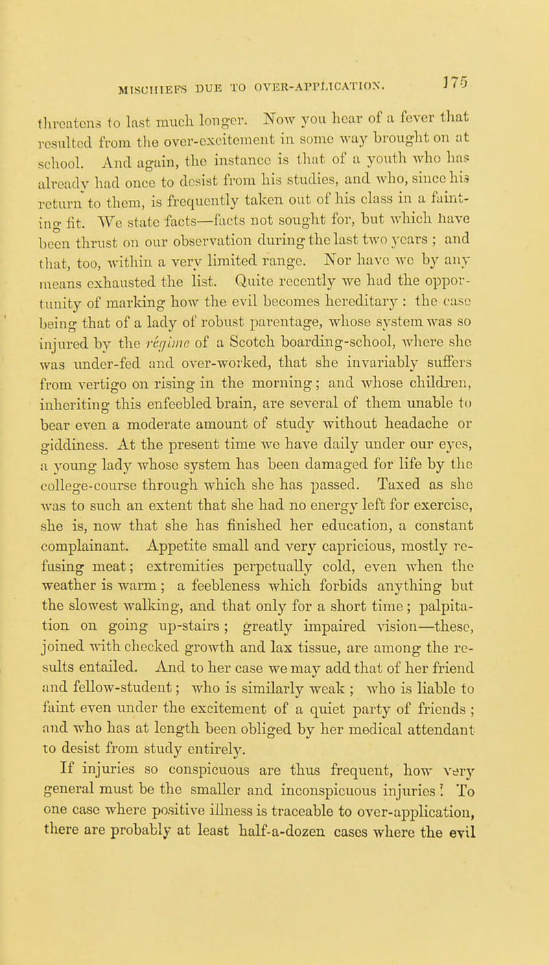 MISCHIEFS DUE TO OVER-APPLICATION. J (0 threatens to last much longer. Now you hear of a fever that resulted from the over-excitement in some way brought on at school. And again, the instance is that of a youth who has already had once to desist from his studies, and who, since his return to them, is frequently taken out of his class in a faint- ing fit. Wo state facts—facts not sought for, but which have been thrust on our observation during the last two years ; and that, too, within a very limited range. Nor have wc by any means exhausted the list. Quite recently we had the oppor- tunity of marking how the evil becomes hereditary : the case being that of a lady of robust parentage, whose system was so injured by the regime of a Scotch boarding-school, where she was under-fed and over-worked, that she invariably suffers from vertigo on rising in the morning; and whose children, inheriting this enfeebled brain, are several of them unable to bear even a moderate amount of study without headache or giddiness. At the present time we have daily under our eyes, a young lady whose system has been damaged for life by the college-course through which she has passed. Taxed as she was to such an extent that she had no energy left for exercise, she is, now that she has finished her education, a constant complainant. Appetite small and very capricious, mostly re- fusing meat; extremities perpetually cold, even when the weather is warm; a feebleness which forbids anything but the slowest walking, and that only for a short time ; palpita- tion on going up-stairs ; greatly impaired vision—these, joined with checked growth and lax tissue, are among the re- sults entailed. And to her case we may add that of her friend and fellow-student; who is similarly weak ; who is liable to faint even under the excitement of a quiet party of friends ; and who has at length been obliged by her medical attendant to desist from study entirely. If injuries so conspicuous are thus frequent, how very general must be the smaller and inconspicuous injuries ! To one case where positive illness is traceable to over-application, there are probably at least half-a-dozen cases where the evil