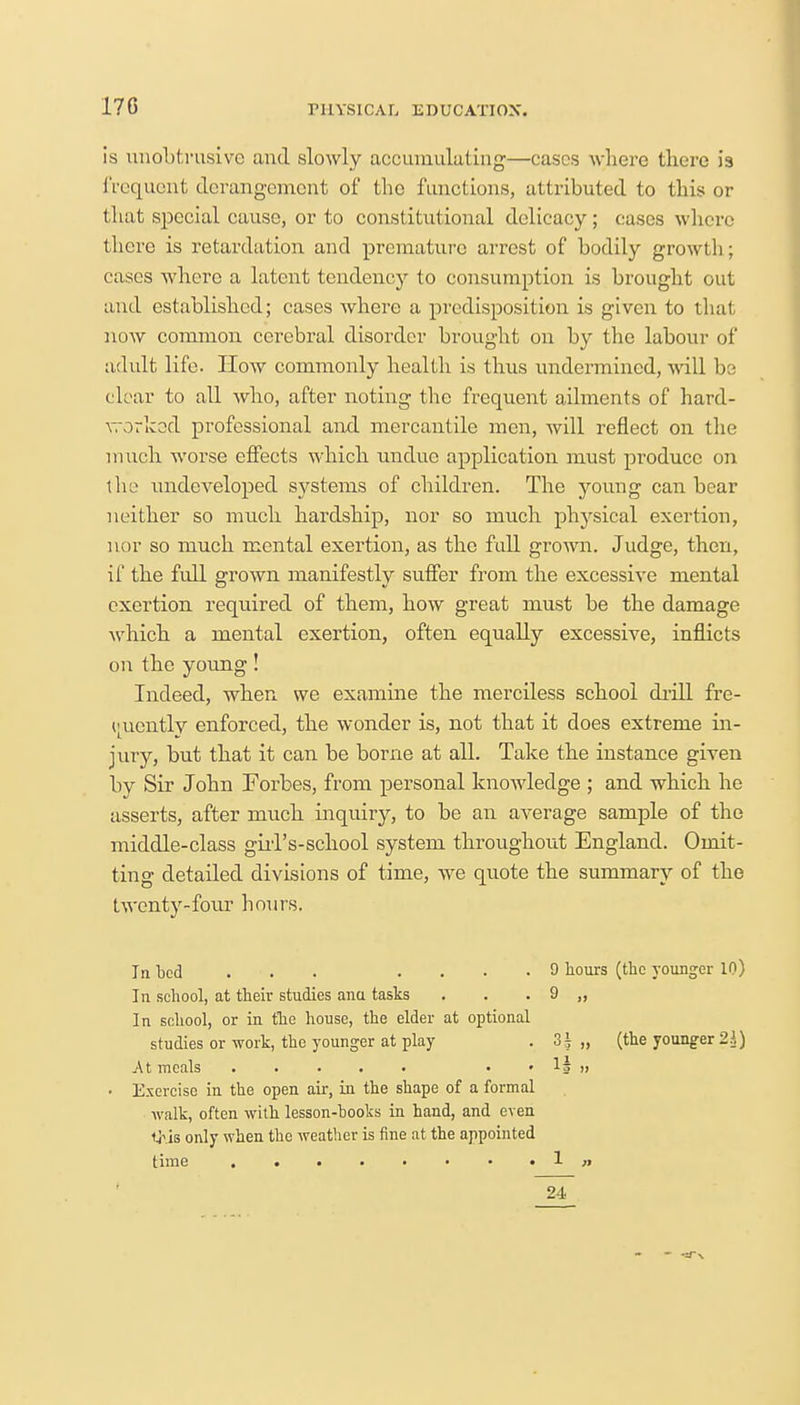 17G is unobtrusive and slowly accumulating—cases where there is frequent derangement of the functions, attributed to this or that sjDecial cause, or to constitutional delicacy ; cases where there is retardation and premature arrest of bodily growth; cases where a latent tendency to consumption is brought out and established; cases where a predisposition is given to that now common cerebral disorder brought on by the labour of adult life. How commonly health is thus undermined, will be ch ar to all who, after noting the frequent ailments of hard- worked professional and mercantile men, will reflect on the much worse effects which undue application must produce on the undeveloped systems of children. The young can bear neither so much hardship, nor so much physical exertion, nor so much mental exertion, as the full grown. Judge, then, if the full grown manifestly suffer from the excessive mental exertion required of them, how great must be the damage which a mental exertion, often equally excessive, inflicts on the young! Indeed, when we examine the merciless school drill fre- quently enforced, the wonder is, not that it does extreme in- jury, but that it can be borne at all. Take the instance given by Sir John Forbes, from personal knowledge ; and which he asserts, after much inquiry, to be an average sample of the middle-class gill's-school system throughout England. Omit- ting detailed divisions of time, we quote the summary of the twenty-four hours. In bed ... .... 9 hours (the younger 10) In school, at their studies anu tasks . . . 9 ,, In school, or in the house, the elder at optional studies or work, the younger at play . „ (the younger 2^) At meals • • la » ■ Exercise in the open air, in the shape of a formal walk, often with lesson-books in hand, and even this only when the weather is fine at the appointed time 1 n 24