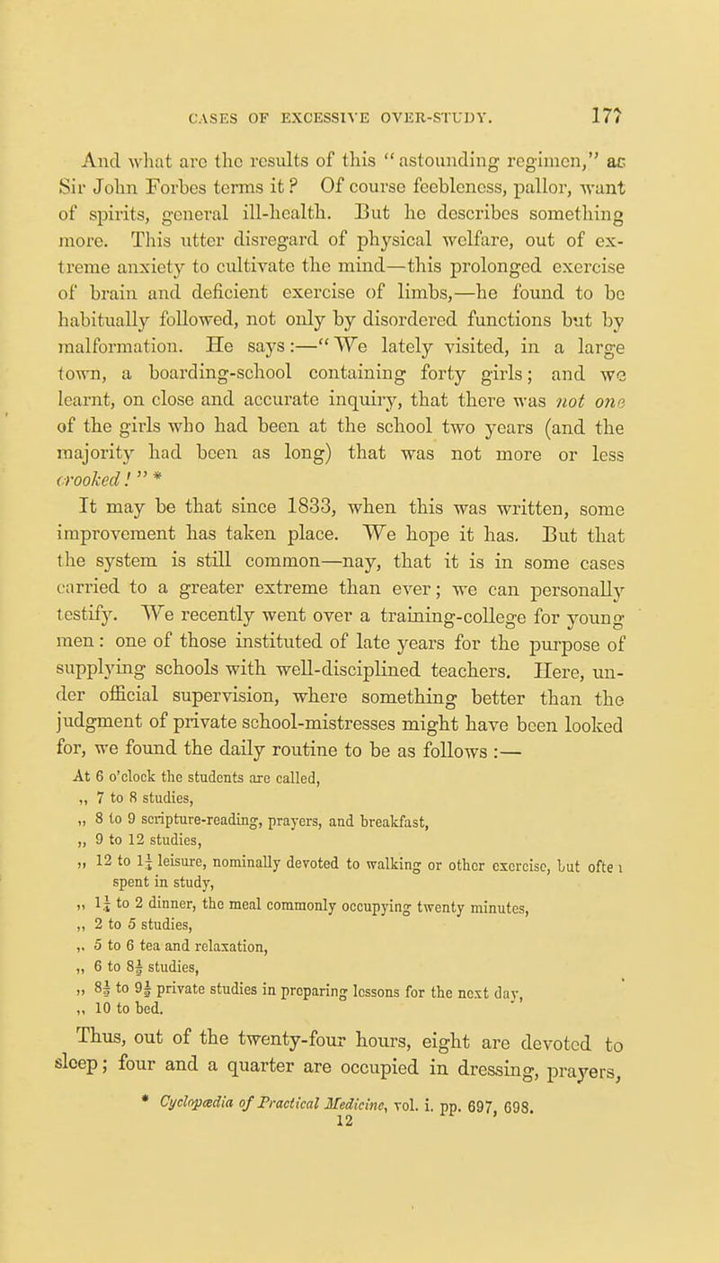 CASES OF EXCESSIVE OVER-STUDY. 17? And what arc the results of this astounding regimen, ac Sir John Forbes terms it ? Of course feebleness, pallor, want of spirits, general ill-health. But he describes something more. This utter disregard of physical welfare, out of ex- treme anxiety to cultivate the mind—this prolonged exercise of brain and deficient exercise of limbs,—he found to be habitually followed, not only by disordered functions but by malformation. He says:— We lately visited, in a large town, a boarding-school containing forty girls; and wc learnt, on close and accurate inquiry, that there was not ona of the girls who had been at the school two years (and the majority had been as long) that was not more or less crooked.' * It may be that since 1833, when this was written, some improvement has taken place. We hope it has. But that the system is still common—nay, that it is in some cases carried to a greater extreme than ever; we can personally testify. We recently went over a training-college for young men: one of those instituted of late years for the purpose of supplying schools with well-disciplined teachers. Here, un- der official supervision, where something better than the judgment of private school-mistresses might have been looked for, we found the daily routine to be as follows :— At 6 o'clock the students are called, ,, 7 to 8 studies, „ 8 to 9 scripture-reading, prayers, and breakfast, „ 9 to 12 studies, „ 12 to 1± leisure, nominally devoted to walking or other exercise, but ofte i spent in study, „ 1 j to 2 dinner, the meal commonly occupying twenty minutes, „ 2 to 5 studies, ,, 5 to 6 tea and relaxation, „ 6 to 8| studies, „ 8| to 9| private studies in preparing lessons for the next day, ,, 10 to bed. Thus, out of the twenty-four hours, eight are devoted to sleep; four and a quarter are occupied in dressing, prayers, * Cyclopcedia of Practical Medicine, vol. i. pp. 697, 698.