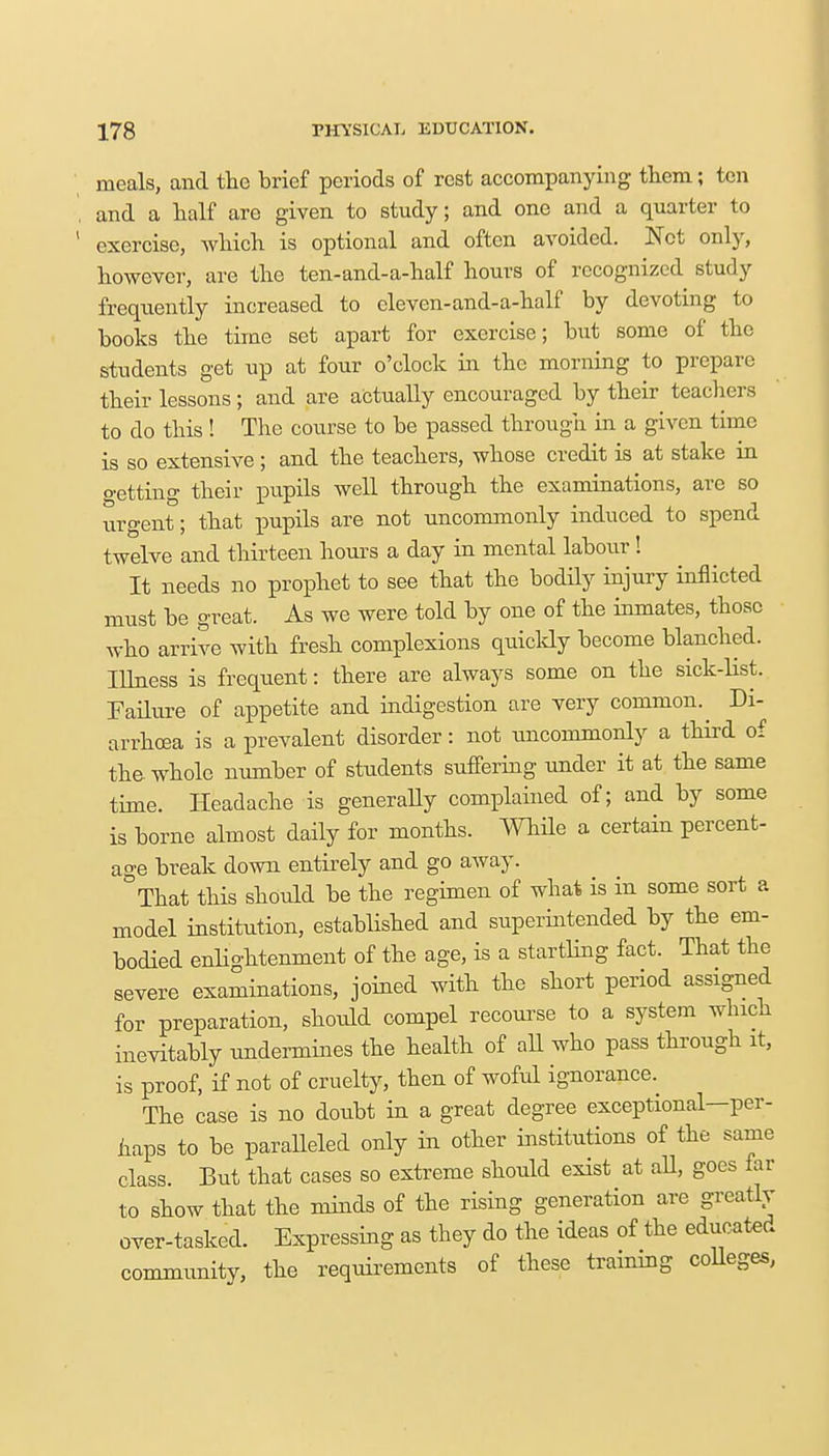 meals, and the brief periods of rest accompanying them; ten and a half are given to study; and one and a quarter to exercise, which is optional and often avoided. Net only, however, are the ten-and-a-half hours of recognized study frequently increased to eleven-and-a-half by devoting to books the time set apart for exercise; but some of the students get up at four o'clock in the morning to prepare their lessons ; and are actually encouraged by their teachers to do this ! The course to be passed through in a given time is so extensive ; and the teachers, whose credit is at stake in getting their pupils well through the examinations, are so urgent; that pupils are not uncommonly induced to spend twelve and thirteen hours a day in mental labour ! It needs no prophet to see that the bodily injury inflicted must be great. As we were told by one of the inmates, those who arrive with fresh complexions quickly become blanched. Illness is frequent: there are always some on the sick-list. Failure of appetite and indigestion are very common.^ Di- arrhoea is a prevalent disorder: not uncommonly a third of the. whole number of students suffering under it at the same time. Headache is generally complained of; and by some is borne almost daily for months. While a certain percent- age break down entirely and go away. That this should be the regimen of what is in some sort a model institution, established and superintended by the em- bodied enlightenment of the age, is a startling fact. That the severe examinations, joined with the short period assigned for preparation, shoidd compel recourse to a system winch inevitably undermines the health of all who pass through it, is proof, if not of cruelty, then of woful ignorance. The case is no doubt in a great degree exceptional—per- haps to be paralleled only in other institutions of the same class. But that cases so extreme should exist at all, goes far to show that the minds of the rising generation are greatly over-tasked. Expressing as they do the ideas of the educated community, the requirements of these training colleges,