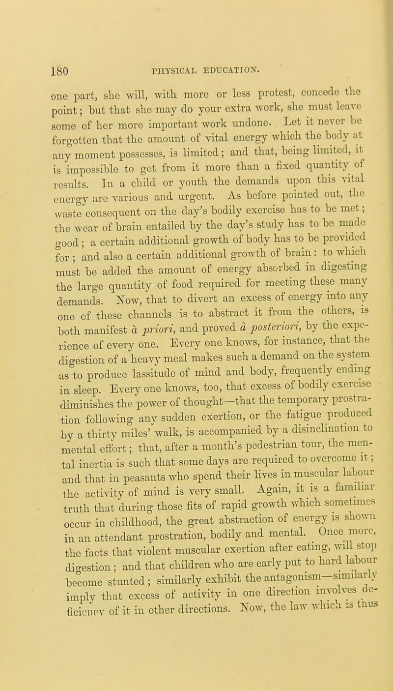 one part, she will, with more or less protest, concede the point; hut that she may do your extra work, she must leave some of her more important work undone. Let it never be forgotten that the amount of vital energy which the body at any moment possesses, is limited; and that, being limited, it is impossible to get from it more than a fixed quantity of results. In a child or youth the demands upon this vital energy are various and urgent. As before pointed out, the waste consequent on the day's bodily exercise has to be met; the wear of brain entailed by the day's study has to be made good; a certain additional growth of body has to be provided for ; and also a certain additional growth of brain : to which must be added the amount of energy absorbed in digesting the large quantity of food required for meeting these many demands. Now, that to divert an excess of energy into any one of these channels is to abstract it from the others, is both manifest a priori, and proved a posteriori, by the expe- rience of every one. Every one knows, for instance, that the digestion of a heavy meal makes such a demand on the system as to produce lassitude of mind and body, frequently ending in sleep. Every one knows, too, that excess of bodily exercise diminishes the power of thought-that the temporary prostra- tion following any sudden exertion, or the fatigue produced by a thirty miles' walk, is accompanied by a disinclination to mental effort; that, after a month's pedestrian tour, the men- tal inertia is such that some days are required to overcome it; and that in peasants who spend their lives in muscular labour the activity of mind is very small. Again, it is a familiar truth that during those fits of rapid growth which sometimes occur in childhood, the great abstraction of energy is shown in an attendant prostration, bodily and mental. Once more, the facts that violent muscular exertion after eating, will stop digestion ; and that children who are early put to hard labour become stunted ; similarly exhibit the antagonism-similarly imply that excess of activity in one direction involves de- ficiency of it in other directions. Now, the law which a Una