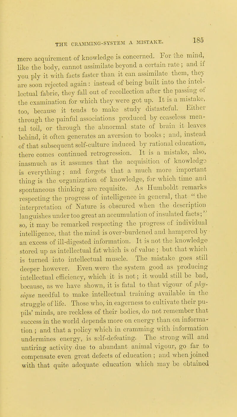 THE CKAMM1NG-SYSTEM A MISTAKE. mere acquirement of knowledge is concerned. For the mind, like the body, cannot assimilate beyond a certain rate ; and ll you ply it with facts faster than it can assimilate them, they are soon rejected again: instead of being built into the intel- lectual fabric, they fall out of recollection after the passing of the examination for which they were got up. It is a mistake, too, because it tends to make study distasteful. Either through the painful associations produced by ceaseless men- tal toll, or through the abnormal state of brain it leaves behind, it often generates an aversion to books ; and, instead of that subsequent self-culture induced by rational education, there comes continued retrogression. It is a mistake, also, inasmuch as it assumes that the acquisition of knowledge is everything; and forgets that a much more important thing is the ■organization of knowledge, for which time and spontaneous thinking are requisite. As Humboldt remarks respecting the progress of intelligence in general, that  the interpretation of Nature is obscured when the description languishes under too great an accumulation of insulated facts; so, it may be remarked respecting the progress of individual intelligence, that the mind is over-burdened and hampered by an excess of ill-digested information. It is not the knowledge stored up as intellectual fat which is of value ; but that which is turned into intellectual muscle. The mistake goes still deeper however. Even were the system good as producing intellectual efficiency, which it is not; it would still be bad, because, as we have shown, it is fatal to that vigour of phy- sique needful to make intellectual training available in the struggle of life. Those who, in eagerness to cultivate their pu- pils' minds, are reckless of their bodies, do not remember that success in the world depends more on energy than on informa- tion ; and that a policy which in cramming with information undermines energy, is self-defeating. The strong will and untiring activity due to abundant animal vigour, go far to compensate even great defects of education ; and Avhen joined with that quite adequate education which may be obtained
