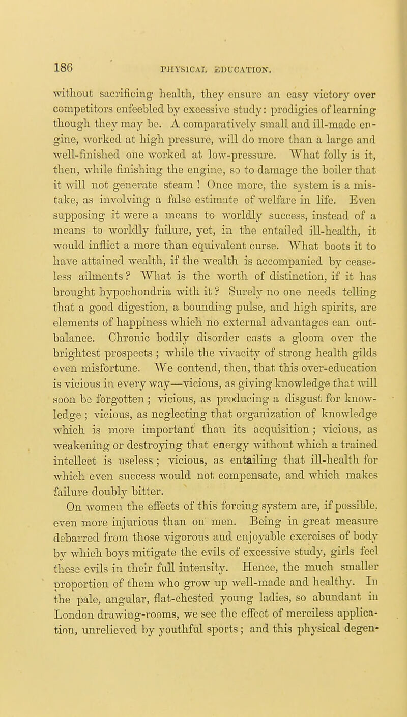 without sacrificing health, they ensure an easy victory over competitors enfeebled by excessive study: prodigies of learning though they may be. A comparatively small and ill-made en- gine, worked at high pressure, will do more than a large and well-finished one worked at low-pressure. What folly is it, then, while finishing the engine, so to damage the boiler that it will not generate steam ! Once more, the system is a mis- take, as involving a false estimate of welfare in life. Even supposing it were a means to worldly success, instead of a means to worldly failure, yet, in the entailed ill-health, it would inflict a more than equivalent curse. What boots it to have attained wealth, if the wealth is accompanied by cease- less ailments ? What is the worth of distinction, if it has brought hypochondria with it ? Surely no one needs telling that a good digestion, a bounding pulse, and high spirits, are elements of happiness which no external advantages can out- balance. Chronic bodily disorder casts a gloom over the brightest prospects ; while the vivacity of strong health gilds even misfortune. We contend, then, that this over-education is vicious in every way—vicious, as giving knowledge that will soon be forgotten ; vicious, as producing a disgust for know- ledge ; vicious, as neglecting that organization of knowledge which is more important than its acquisition ; vicious, as weakening or destroying that energy without which a trained intellect is useless ; vicious, as entailing that ill-health for which even success would not compensate, and which makes failure doubly bitter. On women the effects of this forcing system are, if possible, even more injurious than on men. Being in great measure debarred from those vigorous and enjoyable exercises of body by which boys mitigate the evils of excessive study, girls feel these evils in their full intensity. Hence, the much smaller proportion of them who grow up well-made and healthy. In the pale, angular, flat-chested young ladies, so abundant in London drawing-rooms, we see the effect of merciless applica- tion, unrelieved by youthful sports ; and this physical degen-