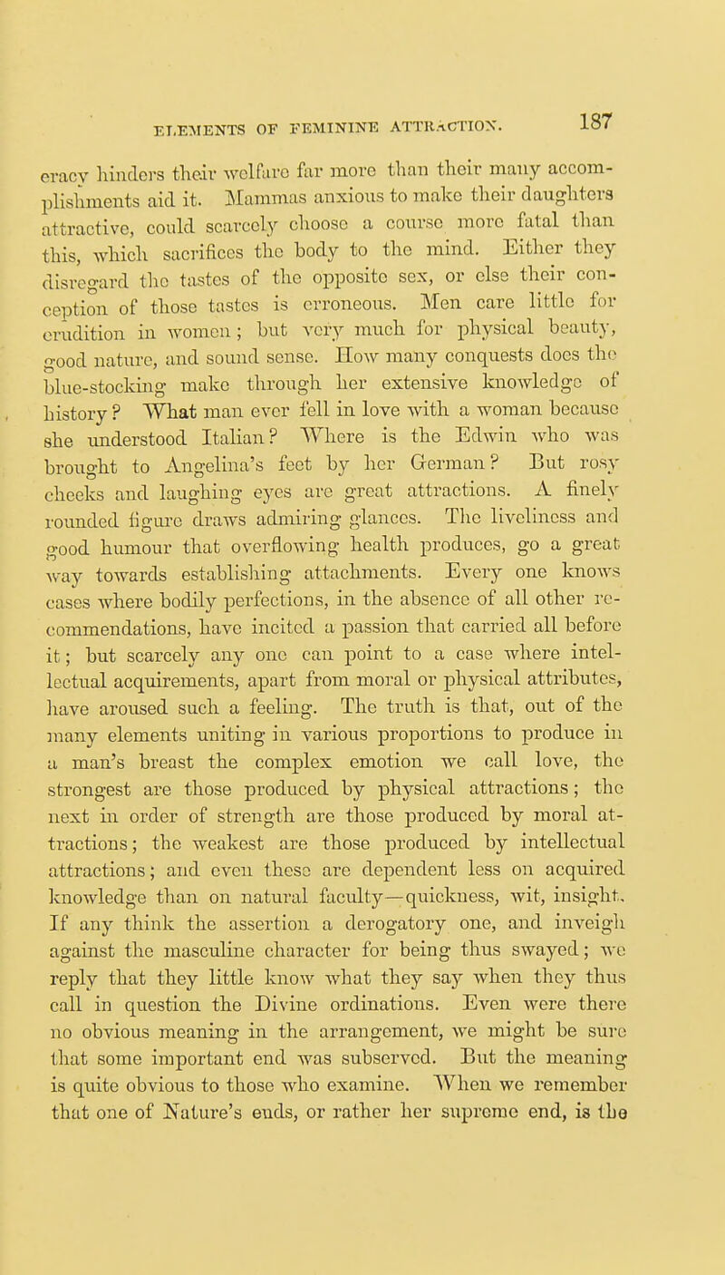ELEMENTS OF FEMININE ATTRACTION. eraoy hinders their welfare far more than their many accom- plishments aid it. Mammas anxious to make their daughters attractive, could scarcely choose a course more fatal than this, which sacrifices the body to the mind. Either they disregard the tastes of the opposite sex, or else their con- ception of those tastes is erroneous. Men care little for erudition in women; but very much for physical beauty, good nature, and sound sense. How many conquests docs the blue-stocking make through her extensive knowledge of history ? What man ever fell in love with a woman because she understood Italian? Where is the Edwin who was brought to Angelina's feet by her German? But rosy cheeks and laughing eyes are great attractions. A finely rounded figure draws admiring glances. The liveliness and good humour that overflowing health produces, go a great way towards establishing attachments. Every one knows cases where bodily perfections, in the absence of all other re- commendations, have incited a passion that carried all before it; but scarcely any one can point to a case where intel- lectual acquirements, apart from moral or physical attributes, have aroused such a feeling. The truth is that, out of the many elements uniting in various proportions to produce in a man's breast the complex emotion we call love, the strongest are those produced by physical attractions; the next in order of strength are those produced by moral at- tractions ; the weakest are those produced by intellectual attractions; and even these are dependent less on acquired knowledge than on natural faculty—quickness, wit, insight. If any think the assertion a derogatory one, and inveigh against the masculine character for being thus swayed; we reply that they little know what they say when they thus call in question the Divine ordinations. Even were there no obvious meaning in the arrangement, we might be sure that some important end was subserved. But the meaning is quite obvious to those who examine. When we remember that one of Nature's ends, or rather her supremo end, is the