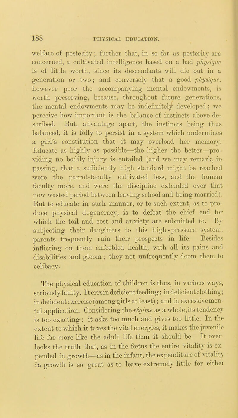 welfare of posterity; further that, in so far as posterity are concerned, a cultivated intelligence based on a bad physique is of little worth, since its descendants will die out in a generation or two; and conversely that a good phyngvt, however poor the accompanying mental endowments, is worth preserving, because, throughout future generations, the mental endowments may be indefinitely developed; we perceive how important is the balance of instincts above do- scribed. But, advantage apart, the instincts being thus balanced, it is folly to persist in a system which undermines a girl's constitution that it may overload her memory. Educate as highly as possible—the higher the better—pro- viding no bodily injury is entailed (and we may remark, in passing, that a sufficiently high standard might be reached were the parrot-faculty cultivated less, and the human faculty more, and were the discipline extended over that now wasted period between leaving school and being married). But to educate in such manner, or to such extent, as to pro- duce physical degeneracy, is to defeat the chief end for which the toil and cost and anxiety are submitted to. By subjecting their daughters to this high-pressure system, parents frequently ruin their prospects in life. Besides inflicting on them enfeebled health, with all its pains and disabilities and gloom ; they not unfrequently doom them to celibacy. The physical education of children is thus, in various ways, seriously faulty. It errsin deficient feeding; in deficient clothin g; in deficient exercise (among girls at least); and in excessive men- tal application. Considering the regime as a whole,its tendency is too exacting : it asks too much and gives too little. In the extent to which it taxes the vital energies, it makes the juvenile life far more like the adult life than it should be. It over- looks the truth that, as in the foetus the entire vitality is ex pended in growth—as in the infant, the expenditure of vitality in growth is so great as to leave extremely little for eithei