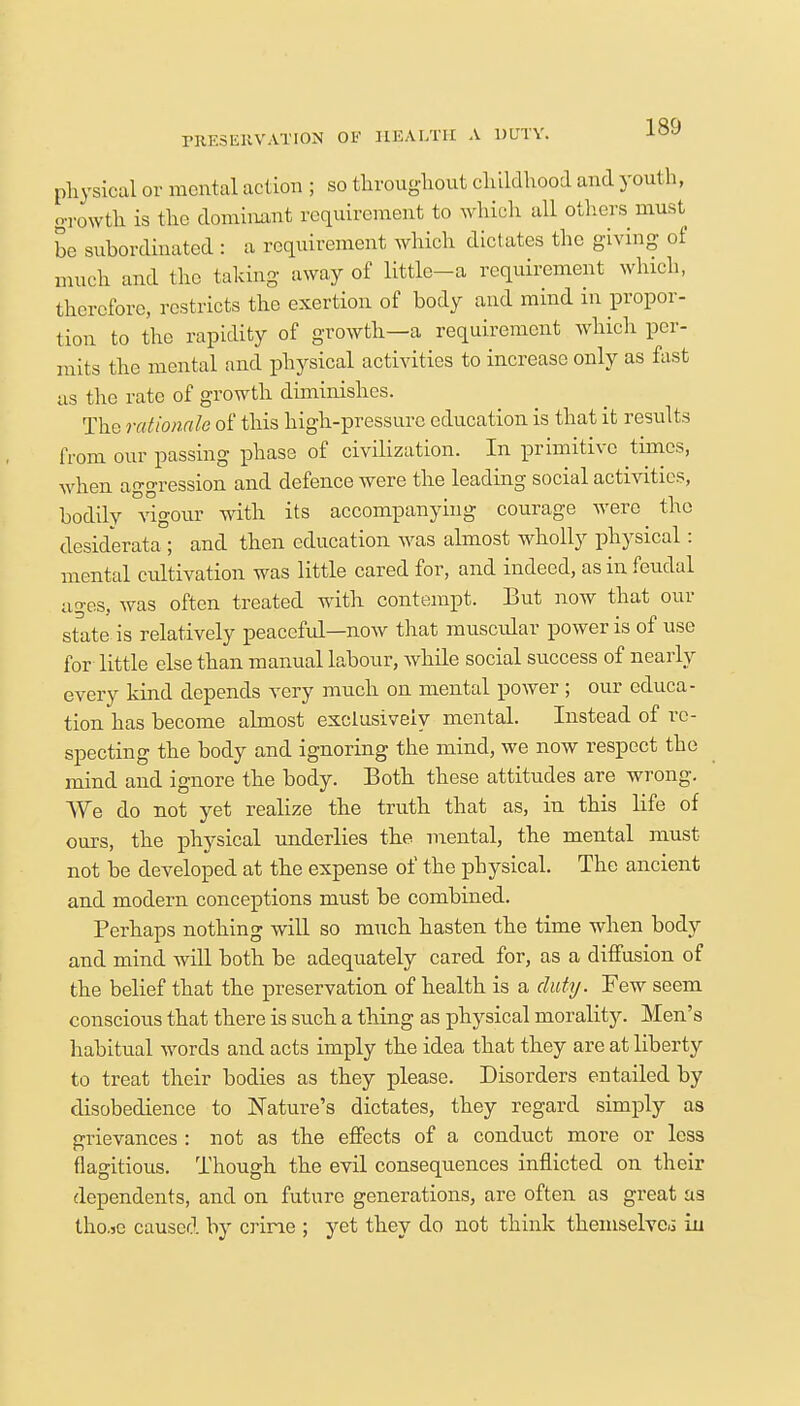 PRESERVATION OF HEALTH A DUTY. physical or mental action ; so throughout childhood and youth, growth is the dominant requirement to which all others must be subordinated : a requirement which dictates the giving of much and the taking away of little-a requirement which, therefore, restricts the exertion of body and mind in propor- tion to the rapidity of growth—a requirement which per- mits the mental and physical activities to increase only as fast as the rate of growth diminishes. The rationale of this high-pressure education is that it results from our passing phase of civilization. In primitive times, when aggression and defence were the leading social activities, bodily vigour with its accompanying courage were the desiderata ; and then education was almost wholly physical: mental cultivation was little cared for, and indeed, as in feudal ages, was often treated with contempt. But now that our state is relatively peaceful—now that muscular power is of use for little else than manual labour, while social success of nearly every kind depends very much on mental power; our educa- tion has become almost exclusively mental. Instead of re- specting the body and ignoring the mind, we now respect the mind and ignore the body. Both these attitudes are wrong. We do not yet realize the truth that as, in this life of ours, the physical underlies the mental, the mental must not be developed at the expense of the physical. The ancient and modern conceptions must be combined. Perhaps nothing will so much hasten the time when body and mind will both be adequately cared for, as a diffusion of the belief that the preservation of health is a duty. Few seem conscious that there is such a thing as physical morality. Men's habitual words and acts imply the idea that they are at liberty to treat their bodies as they please. Disorders entailed by disobedience to Nature's dictates, they regard simply as grievances : not as the effects of a conduct more or less flagitious. Though the evil consequences inflicted on their dependents, and on future generations, are often as great as tho.se caused by crime ; yet they do not think themselves in