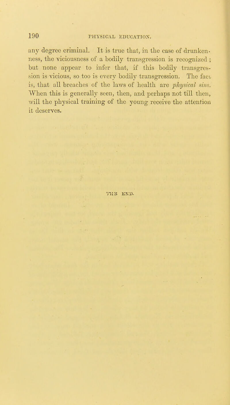 any degree criminal. It is true that, in the case of drunken- ness, the viciousncss of a bodily transgression is recognized ; but none appear to infer that, if this bodily transgres- sion is vicious, so too is every bodily transgression. The fact is, that all breaches of the laws of health are physical sins. When this is generally seen, then, and perhaps not till then, will the physical training of the young receive the attention it deserves. TUB END.