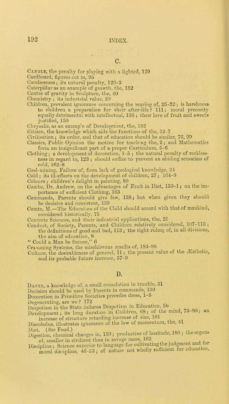 c. Candi/g, the penalty for playing with a lighted, 129 Cardboard, figures cut in, 95 Carelessness ; its natural penalty, 120-3 Caterpillar as an example of growth, the, 182 Centre of gravity in Sculpture, the, 40 Chemistry ; its industrial value, 20 Children, prevalent ignorance concerning tho rearing of, 25-32 ; is harshness, to children a preparation for their after-life ? Ill; moral precocity equally detrimental with intellectual, 13G ; their love of fruit and sweets justified, 150 Chrysalis, as an examp'e of Development, the, 182 Citizen, the knowledge which aids the functions of tho, 32-7 Civilisation; its order, and that of education should be similar, 76, 99 Classics, Public Opinion the motive for teaching the, 2; and Mathematics form an insignificant part of a proper Curriculum, 5-6 Clothing; a development of decoration, 1-5 ; the natural penalty of reckless- ness iu regard to, 123 ; should suffice to prevent an abiding sensation of cold, 162-8 Coal-mining, Failure of, from lack of geological knowledge, 24i Cold ; its ill-effects on the development of children, 27; 164-S Colours ; children's delight in painting, 89 Combe, Dr. Andrew, on the advantages of Fruit in Diet, 150-1; on the im- portance of sufficient Clothing, 163 Commands, Parents should give few, 138; but when given they should be decisive and consistent, 139 Comte, M.—The Education of the Child should accord with that of mankind, considered historically. 75 Concrete Sciences, and their industrial applications, the, 21 Conduct, of Society, Parents, and Children relatively considered, 107-113 ; the definitions of good and bad, 113; the right ruling of, in all divisions, the aim of education, 8  Could a Man be Secure, 6 Cramming Systems, the mischievous results of, 181-SS Culture, the desirableness of general, 11; the present value of the iEsthetic, and its probable future increase, 37-9 D. Daxte, a knowledge of, a small consolation in trouble, 31 Decision should be used by Parents in commands, 139 Decoration in Primitive Societies precedes dress, 1-5 Degenerating, are we ? 172 _ Despotism in the State induces Despotism m Education, oo Development; its long duration in Children, 68; of tho mind, /3-S0; an increase of structure retarding increase of size, 1S1 Discobolus, illustrates ignorance of the law of momentum, the, 41 Digestion,echemba\ changes in, 150 ; productive of lassitude, ISO ; the organs of, smaller in civilized than in savnge races, 162 Discipline ; Science superior to language for cultivating the judgment and for moral discipline, 46-53 ; of nature not wholly suflicient tor education,