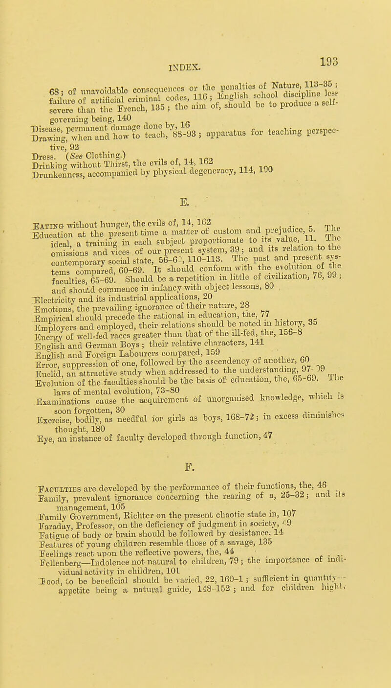 68; of unavoidable consequences ^ J^^i&£!^ governing being, 140 tive, 92 Dress. (See Clothing.) Drinking without Thirst, the evils of, 14 162 Drunkenness, accompanied by physical degeneracy, 114, 100 E. Eating without hunger, the evils of, 14, 1C2 Idu atton at the present time a matter of custom and prqud.0,,6. The ideal, a training in each sub ect proportionate to its value 11. omis ions and vices of our present system, 39; aud its relation to the contemporary social state, 56-6:, 110-113. The past and present sys- tems compared, 60-69. It should conform,w,th the evolution of the faculties, 65-69. Should be a repetition in little of civilization, <b, J9 ; and shoikd commence in infancy with object lessons, 80 Electricity and its industrial applications, 20 Emotions, the prevailing ignorance of their nature, _b Empirical should precede the rational m education, tne, /7 Employers and employed, their relations should be noted in histoiy, 35 Energy of well-fed races greater than that of the ill-fed, the, 156-6 English and German Boys ; their relative characters, 141 English and Foreign Labourers compared, 159 Error, suppression of one, followed by the ascendency of another, 60 Euclid, an attractive study when addressed to the understanding,^?-19 Evolution of the faculties should be the basis of education, the, 6o-69. Hie laws of mental evolution, 73-80 _ . Examinations cause the acquirement of unorganised knowledge, whicb is soon forgotten, 30 . _. . . , Exercise, bodily, as needful for girls as boys, 168-72; m excess diminishes thought, 180 Eye, an instance of faculty developed through function, 47 Faculties are developed by the performance of their functions, the, 46 _ Family, prevalent ignorance concerning the rearing of a, 25-32; and its management, 105 Family Government, Eichter on the present chaotic state m, 107 Faraday, Professor, on the deficiency of judgment in society, <19 Fatigue of body or brain should be followed by desistance, 14 Features of young children resemble those of a 6avage, 135 Feelings react upon the reflective powers, the, 44 Fellenberg—Indolence not natural to children, 79; the importance of indi- vidual activity in children, 101 Jood, to be beneficial should be varied, 22, 160-1 ; sufficient in quantity-- appetite being a natural guide, 148-152 ; and for children high I.