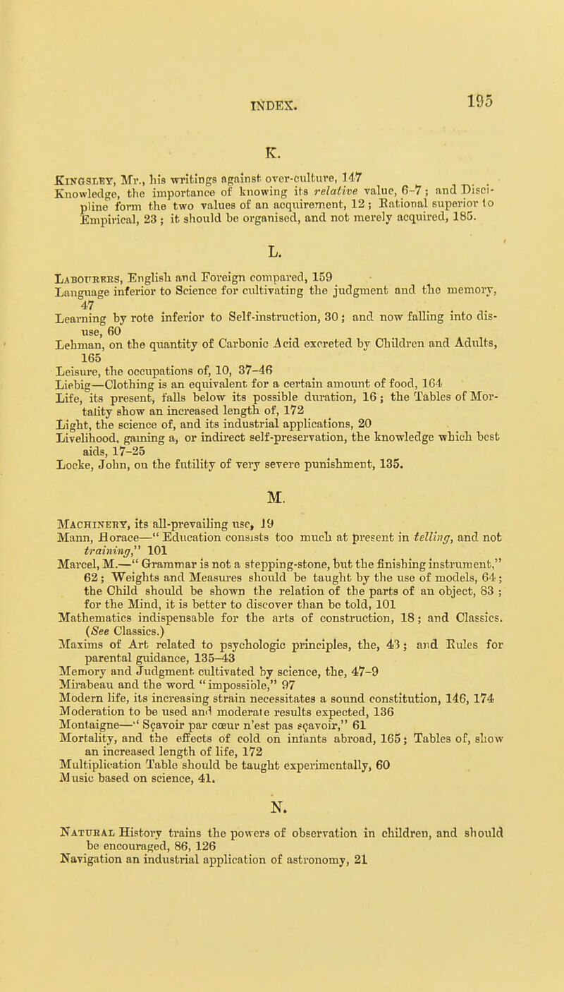 K. KiNGSXEY, Mr., his writings against over-culture, 147 Knowledge, the importance of knowing its relative value, 6-7; and Disci- pline form the two values of an acquirement, 12 ; Rational superior to Empirical, 23 ; it should be organised, and not merely acquired, 185. L. Labottrkrs, English and Foreign compared, 159 Language inferior to Science for cultivating the judgment and the memory, 47 Learning by rote inferior to Self-instruction, 30; and now falling into dis- use, 60 Lehman, on the quantity of Carbonic Acid excreted by Children and Adults, 165 Leisure, the occupations of, 10, 37-46 Liebig—Clothing is an equivalent for a certain amount of food, 164 Life, its present, falls below its possible duration, 16 ; the Tables of Mor- tality show an increased length, of, 172 Light, the science of, and its industrial applications, 20 Livelihood, gaming a, or indirect self-preservation, the knowledge which best aids, 17-25 Locke, John, on the futility of very severe punishment, 135. M. Machinery, its all-prevailing use, J 9 Mann, Horace— Education consists too much at present in telling, and not training 101 Marcel, M.— Grammar is not a stepping-stone, but the finishing instrument, 62 ; Weights and Measures should be taught by the use of models, 64 ; the Child should be shown the relation of the parts of an object, 83 ; for the Mind, it is better to discover than be told, 101 Mathematics indispensable for the arts of construction, 18; and Classics. (See Classics.) Maxims of Art related to psychologic principles, the, 43; and Rules for parental guidance, 135-43 Memory and Judgment cultivated by science, the, 47-9 Mirabeau and the word  impossible, 97 Modern life, its increasing strain necessitates a sound constitution, 146, 174 Moderation to be used ami moderate results expected, 136 Montaigne—•' Scavoir par cceur n'est pas scavoir, 61 Mortality, and the effects of cold on infants abroad, 165; Tables of, show an increased length of life, 172 Multiplication Table should be taught experimentally, 60 Music based on science, 41. N. Natural History trains the powers of observation in children, and should be encouraged, 86, 126 Navigation an industrial application of astronomy, 21