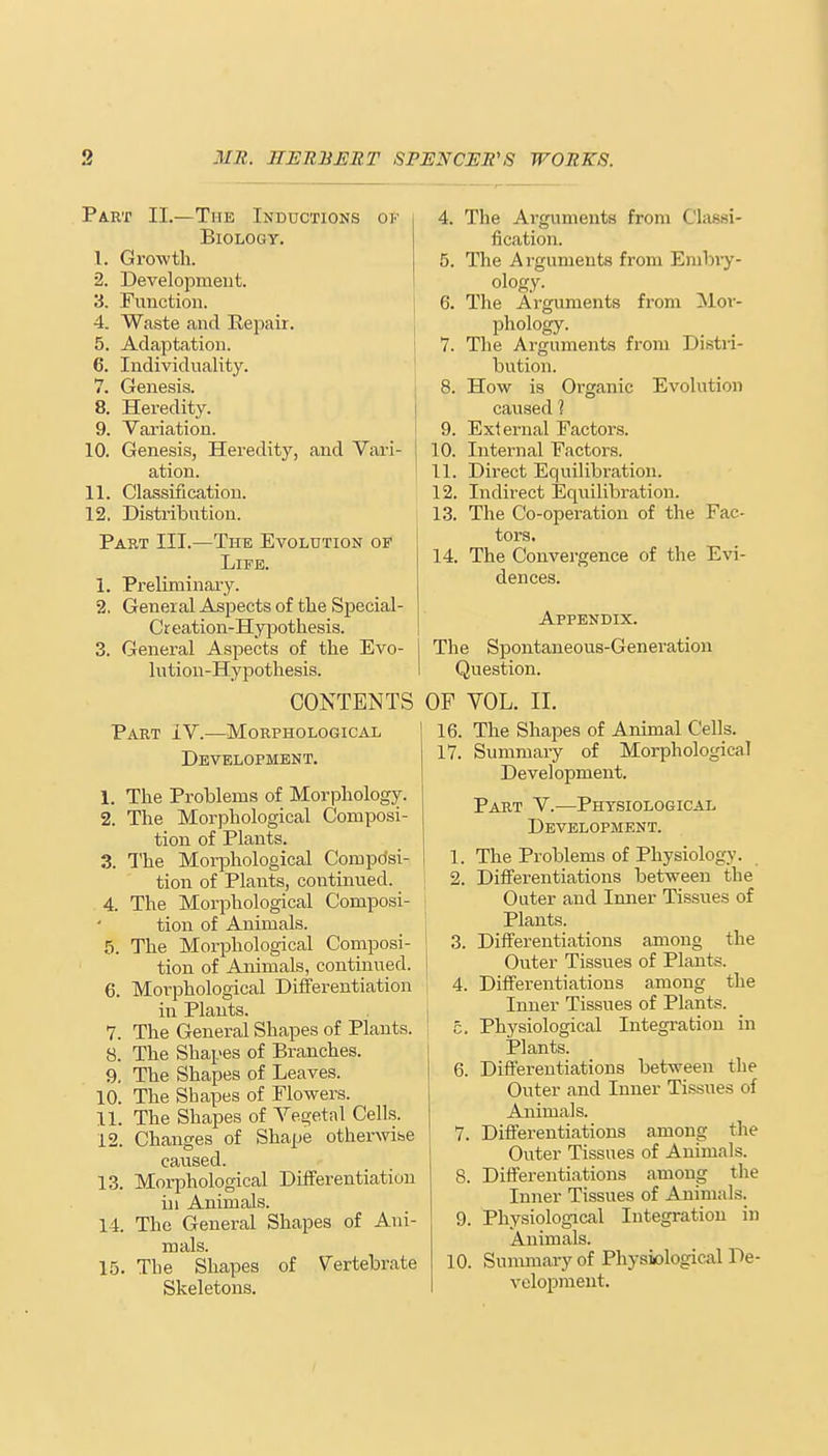Part II.—The Inductions ok Biology. 1. Growth. 2. Development. 3. Function. 4. Waste and Repair. 5. Adaptation. 6. Individuality. 7. Genesis. 8. Heredity. 9. Variation. 10. Genesis, Heredity, and Vari- ation. 11. Classification. 12. Distribution. Part III.—The Evolution of Life. 1. Preliminary. 2. General Aspects of the Special- Creation-Hypothesis. 3. General Aspects of the Evo- lution-Hypothesis. CONTENTS Part IV.—Morphological Development. 1. The Problems of Morphology. 2. The Morphological Composi- tion of Plants. 3. The Morphological Compdsi- tion of Plants, continued. 4. The Morphological Composi- | tion of Animals. 5. The Morphological Composi- tion of Animals, continued. 6. Morphological Differentiation \ in Plants. 7. The General Shapes of Plants. 8. The Shapes of Branches. 9. The Shapes of Leaves. 10. The Shapes of Flowers. 11. The Shapes of Vegetal Cells. 12. Changes of Shape otherwise caused. 13. Morphological Differentiation in Animals. 14. The General Shapes of Ani- mals. 15. The Shapes of Vertebrate Skeletons. 4. The Arguments from Classi- fication. 5. The Arguments from Enibry- ology. 6. The Arguments from Mor- phology. 7. The Arguments from Distri- bution. 8. How is Organic Evolution caused ? 9. External Factors. 10. Internal Factors. 11. Direct Equilibration. 12. Indirect Equilibration, i 13. The Co-operation of the Fac- tors. 14. The Convergence of the Evi- dences. Appendix. The Spontaneous-Generation I Question. OF VOL. II. 16. The Shapes of Animal Cells. 17. Summary of Morphological Development. Part V.—Physiological Development. 1. The Problems of Physiology. 2. Differentiations between the Outer and Inner Tissues of Plants. 3. Differentiations among the Outer Tissues of Plants. 4. Differentiations among the Inner Tissues of Plants. 5. Physiological Integration in Plants. 6. Differentiations between the Outer and Inner Tissues of Animals. 7. Differentiations among the Outer Tissues of Animals. 8. Differentiations among the Inner Tissues of Animals. 9. Physiological Integration in Animals. 10. Summary of Physiological De- velopment.