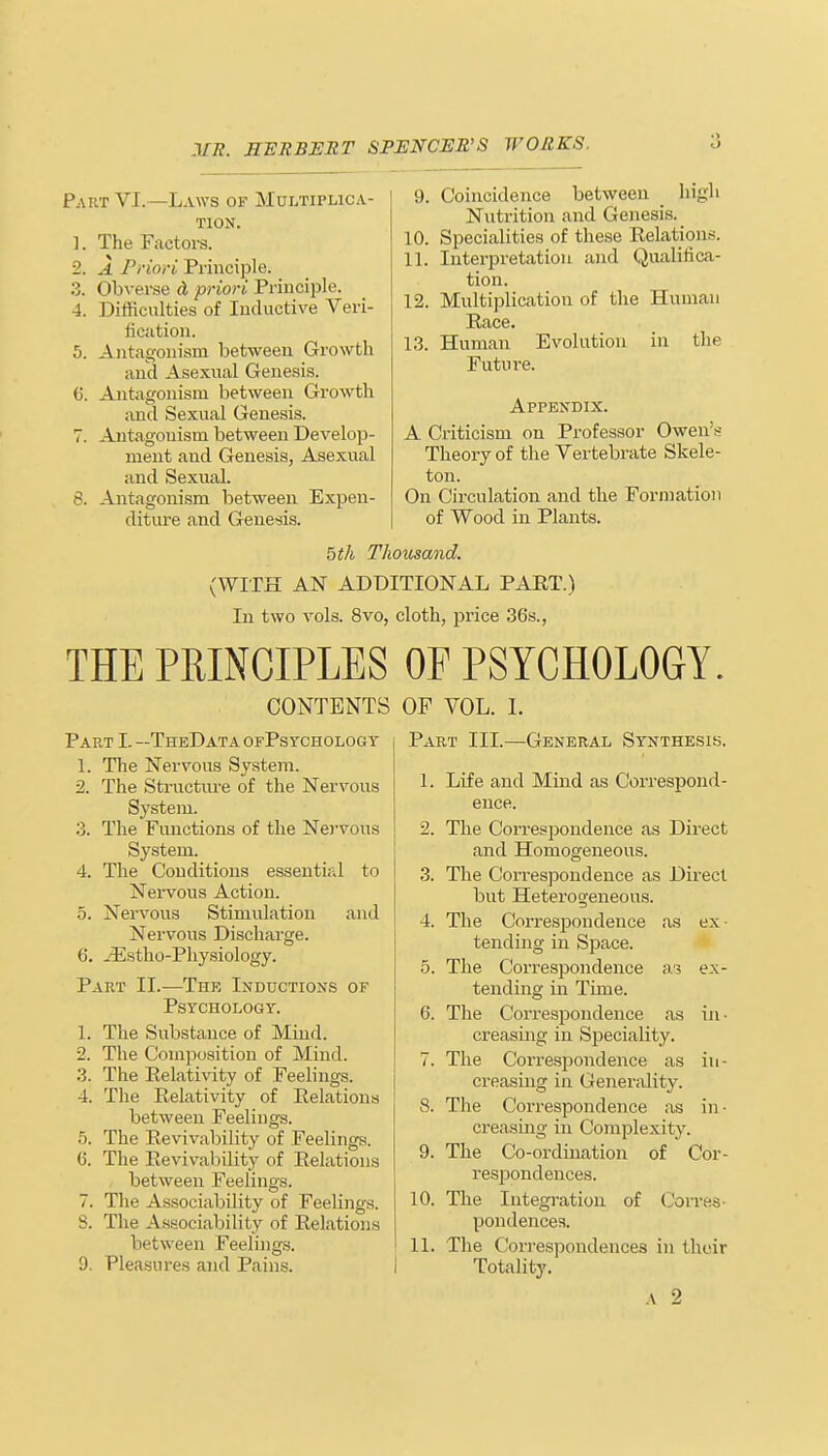 Part VI. —Laws of Multiplica- tion. The Factors. A Priori Principle. Obverse A priori Principle. Difficulties of Inductive Veri- fication. 5. Antagonism between Growth and Asexual Genesis. 6. Antagonism between Growth and Sexual Genesis. 7. Antagonism between Develop- ment and Genesis, Asexual and Sexual. 8. Antagonism between Expen- diture and Genesis. 9. Coincidence between high Nutrition and Genesis. 10. Specialities of these Relations. 11. Interpretation and Qualifica- tion. 12. Multiplication of the Human Race. 13. Human Evolution in the Future. Appendix. A Criticism on Professor Owen's Theory of the Vertebrate Skele- ton. On Circulation and the Formation of Wood in Plants. 5th Thousand. AN ADDITIONAL PART.) In two vols. 8vo, cloth, price 36s., (WITH THE PRINCIPLES OF PSYCHOLOGY. CONTENTS OF VOL. I. Part L —TheData ofPsychology 1. The Nervous System. 2. The Structure of the Nervous System. 3. The Functions of the Nervous System. 4. The Conditions essential to Nervous Action. 5. Nervous Stimulation and Nervous Discharge. 6. iEstho-Physiology. Part II.—The Inductions of Psychology. 1. The Substance of Mind. 2. The Composition of Mind. 3. The Relativity of Feelings. 4. The Relativity of Relations between Feeliugs. 5. The Revivability of Feelings. (5. The Revivability of Relations between Feelings. 7. The Associability of Feelings. S. The Associability of Relations between Feelings. 9. Pleasures and Pains. Part III.—General Synthesis. 1. Life and Mind as Correspond- ence. 2. The Correspondence as Direct and Homogeneous. 3. The Correspondence as Direct but Heterogeneous. 4. The Correspondence as ex- tending in Space. 5. The Correspondence a-? ex- tending in Time. 6. The Correspondence as in- creasing in Speciality. 7. The Correspondence as in- creasing in Generality. 8. The Correspondence as in - creasing in Complexity. 9. The Co-ordination of Cor- respondences. 10. pondences. 11. The Correspondences in their Totality. a 2 The Integration of Corves-