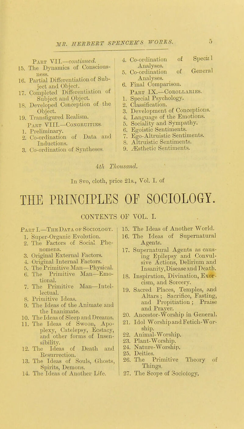 Part VII.—continued. L5. The Dynamics of Conscious- ness. 16. Partial Differentiation of Sub- ject and Object. 17. Completed Differentiation of Subject and Object. 18. Developed Conception of the Object. 19. Transfigured Eealism. Part VIII.—Congruities. 1. Preliminary. 2. Co-ordination of Data and Inductions. 3. Co-ordination of Syntheses. 4. Co-ordination of Speciil Analyses. 5. Co-ordination of General Analyses. 6. Final Comparison. Part IX.—Corollaries. 1. Special Psychology. 2. Classification. 3. Development of Conceptions. 4. Language of the Emotions. 5. Sociality and Sympathy. 6. Egoistic Sentiments. 7. Ego-Altruistic Sentiments. 8. Altruistic Sentiments. 9. ./Esthetic Sentiments. 4 th Thousand. In 8vo, cloth, price 21s., Vol. I. of THE PRINCIPLES OP SOCIOLOGY. CONTENTS OF VOL. I. Part I.—The Data of Sociology. 1. Super-Organic Evolution. 2. The Factors of Social Phe- nomena. 3. Original External Factors. 4. Original Internal Factors. 5. The Primitive Man—Physical. 6. The Primitive Man—Emo- tional. 7. The Primitive Man—Intel- lectual. 8. Primitive Ideas. 9. The Ideas of the Animate and the Inanimate. 10. The Ideas of Sleep an d Di-eams. 11. The Ideas of Swoon, Apo- plexy, Catelepsy, Ecstacy, and other forms of Insen- sibility. 12. The Ideas of Death and Resurrection. 13. The Ideas of Souls, Ghosts, Spirits, Demons. 14. The Ideas of Another Life. 15. The Ideas of Another World. 16. The Ideas of Supernatural Agents. 17. Supernatural Agents as caus- ing Epilepsy and Convul- sive Actions, Delirium and Insanity,Disease and Death. 18. Inspiration, Divination, Exor- cism, and Sorcery. 19. Sacred Places, Temples, and Altars; Sacrifice, Fasting, and Propitiation; Praise and Prayer. 20. Ancestor-Worship in General. 21. Idol Worship and Fetich-Wor- ship. 22. Animal-Worship. 23. Plant-Worship. 24. Nature-Worship. 25. Deities. 26. The Primitive Theory of Things. 27. The Scope of Sociology.