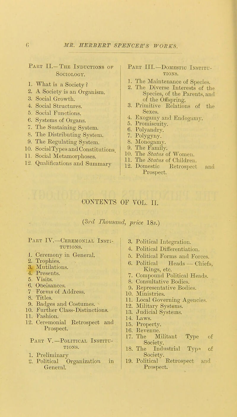 Part II.—The Inductions of Sociology. 1. What is a Society ? 2. A Society is an Organism. 3. Social Growth. 4. Social Structures. 5. Social Functions. 6. Systems of Organs. 7. The Sustaining System. 8. The Distributing System. 9. The Regulating System. 10. SocialTypes and Constitutions. 11. Social Metamorphoses. 12. Qualifications and Summary Paiit III.—Domestic Institu- tions. 1. The Maintenance of Species. 2. The Diverse Interests of the Species, of the Parents, and of the Offspring. 3. Primitive Relations of the Sexes. 4. Exogamy and Endogamy. 5. Promiscuity. 6. Polyandry. 7. Polygyny. 8. Monogamy. 9. The Family. 10. The Status of Women. 11. The States of Children. 12. Domestic Retrospect and Prospect. CONTENTS OF VOL. II. (3?-d Thousand, price 18s.) Part IV.—Ceremonial Insti- tutions. 1. Ceremony in General. 2. Trophies. 3. Mutilations. 4. Presents. 5. Visits. 6. Obeisances. 7 Forms ol Address. 8. Titles. 9. Badges and Costumes. ■* 10. Further Class-Distinctions. 11. Fashion. 12. Ceremonial Retrospect and Prospect. Part V.—Political Institu- tions. 1. Preliminary 2. Political Organization in General. 3. Political Integration. 4. Political Differentiation. 5. Pohtical Forms and Forces. 6. Political Heads — Chiefs. Kings, etc. 7. Compound Political Heads. 8. Consultative Bodies. 9. Representative Bodies. 10. Ministries. 11. Local Governing Agencies 12. Military Systems. 13. Judicial Systems. 14. Laws. 15. Property. 16. Revenue. 17. The Militant Type of Society. 18. The Industrial Typ° of Society. 19. Political Retrospect and Prospect.