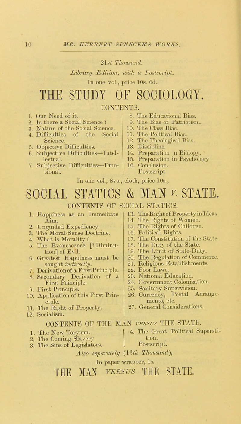 21st Thousand. Library Edition, with a Postscript. In one vol., price 10s. 6d., THE STUDY OF SOCIOLOGY. CONTENT Our Need of it. 8. Is there a Social Science 1 9. Nature of the Social Science. 10. Difficulties of the Social 11. Science. 12. 5. Objective Difficulties. 13. 6. Subjective Difficulties—Intel- 14. lectual. 15. 7. Subjective Difficulties—Emo- 16, tional. S. The Educational Bias. The Bias of Patriotism. The Class-Bias. , The Political Bias. The Theological Bias. Discipline. Preparation n Biology. Preparation in Psychology Conclusion. Postscript In one vol., 8vo., cloth, price 10s., SOCIAL STATICS & MAN r. STATE. 1. 2. 3. 4. 5. 6. 7. 9. 10. 11. 12. CONTENTS OF SOCIAL STATICS. 13. TheEightof PropertyiD Ideas. Happiness as an Immediate Aim. Unguided Exj)ediency. The Moral-Sense Doctrine. What is Morality ? The Evanescence [? Diminu- tion] of Evil. Greatest Happiness must be sought indirectly. Derivation of a First Principle. Secondary Derivation of a First Principle. First Principle. Application of this First Prin- ciple. The Eight of Property. Socialism. CONTENTS OF THE MAN versus THE STATE The New Toryism. The Coming Slavery The Sins of Legislators. 14. The Eights of Women. 15. The Eights of Children. 16. Political Eights. 17. The Constitution of the State 18. The Duty of the State. 19. The Limit of State-Duty. The Eegulation of Commerce. Eeligious Establishments. Poor Laws. National Education. Government Colonization. Sanitary Supervision. 26. Currency, Postal ments, etc. 27. General Considerations. 20. 21. 22. 23. 24. 25. Arrange- 4. The Great Political Supersti- tion. Postscript. Also separately (13th Thousand), In paper wrapper, Is. THE MAN versus THE STATE.