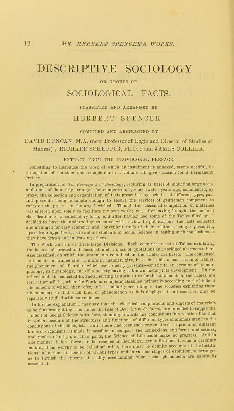 DESCRIPTIVE SOCIOLOGY OB GROUPS OF SOCIOLOGICAL FACTS, CLASSIFIED AND ARRANGED BY HERBERT SPENCER COMPILED AND ABSTRACTED Ef DAVID DUNCAN, M.A. (now Professor of Logic and Director of Studies at Madras) ; RICHARD SCHEPPIG-, Ph.D.; and JAMES COLLIER. EXTEACT FROM THE PROVISIONAL PREFACE. Something to introduce the work of which an instalment is annexed, seems needful, in anticipation of the time when completion of a volume will give occasion for a Permanent Preface. In preparation for The Principle of Sociology, requiring as hases of induction large accu- mulations of data, fitly arranged for comparison, I, some twelve years ago, commenced, by proxy, the collection and organization of facts presented by societies of different types, past and present; being fortunate enough to secure the services of gentlemen competent to carry on the process in the way I wished. Though this classified compilation of materials was entered upon solely to facilitate my own work; yet, after having brought the mode of classification to a satisfactory form, and after having had some of the Tables filled up, I decided to have the undertaking executed with a view to publication; the facts collected and arranged for easy reference and convenient study of their relations, being so presented, apart from hypothesis, as to aid all students of Social Science in testing such conclusions as they have drawn and in drawing others. The Work consists of three large Divisions. Each comprises a set of Tables exhibiting the facts as abstracted and classified, and a mass of quotations and abridged abstracts other- wise classified, on which the statements contained in the Tables are based. The condensed statements, arranged after a uniform manner, give, in each Table or succession of Tables, the phenomena of all orders which each society presents—constitute an account of its mor- phology, its physiology, and (if a society having a known history) its development. On the other hand, the collected Extracts, serving as authorities for the statements in the Tables, are (or, rather will be, when the Work is complete) classified primarily according to the kinds of phenomena to which they refer, and secondarily according to the societies exhibiting these phenomena; so that each kind of phenomenon as it is displayed in all societies, may be separately studied with convenience. In further explanation I may say that the classified compilations and digests of materials to be thus brought together under the title of Descriptive Sociology, are intended to supply the student of Social Science with data, standing towards his conclusions in a relation like that in which accounts of the structures and functions of different types of animals stand to the conclusions of the biologist. Until there had been such systematic descriptions of different kinds of organisms, as made it possible to compare the connexions, and forms, and actioms, and modes of origin, of their parts, the Science of Life could make no progress. And in like manner, before there can be reached in Socioloer, generalizations having a certainty making them worthy to be called scientific, there must be definite accounts of the institu- lions and actions of societies of various types, and in various stages of evolution, so arranged as to furnish the means of readily ascertaining what social phenomena are habitually associated.