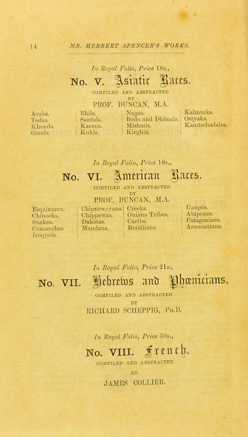 Arabs. Todas. Khonds. Gonds. In Royal Folio, Price 18s., No. v. SUtatix laces. COMPILED AN I) ABSTRACTED BY PROF. DUNCAN, M.A. Bhils. Santals. Karens. Kukis. Nagas. Bodo and Dhimals. Mishmis. Kirghiz. Kalmucks. Ostyaks. Kamtschadales, Esquimau x. Chinooks. Snakes. Comanches Iroquois. In Royal Folio, Price 18s., No. vi. %mmtm COMPILED AND ABSTRACTED BY PROP. DUNCAN, M.A. ChipD'ewiiyans. Creeks. Chippewa's. Guiana Tribes. Dakotas. Caribs. Mandans. Brazilians. Uaupes. Abipones. Patagonians. Araucanians. In Royal Folio, Price 21s., No. vii. ietatos antr ^Ijremtimt^ COMPILED AND ABSTRACTED BY RICHARD SCHEPPIG, Ph.D. In Royal Folio, Price 30s., No. VIII. JWUjj, COMPILED AND ABSTRACTED BY JAMES COLLIER.