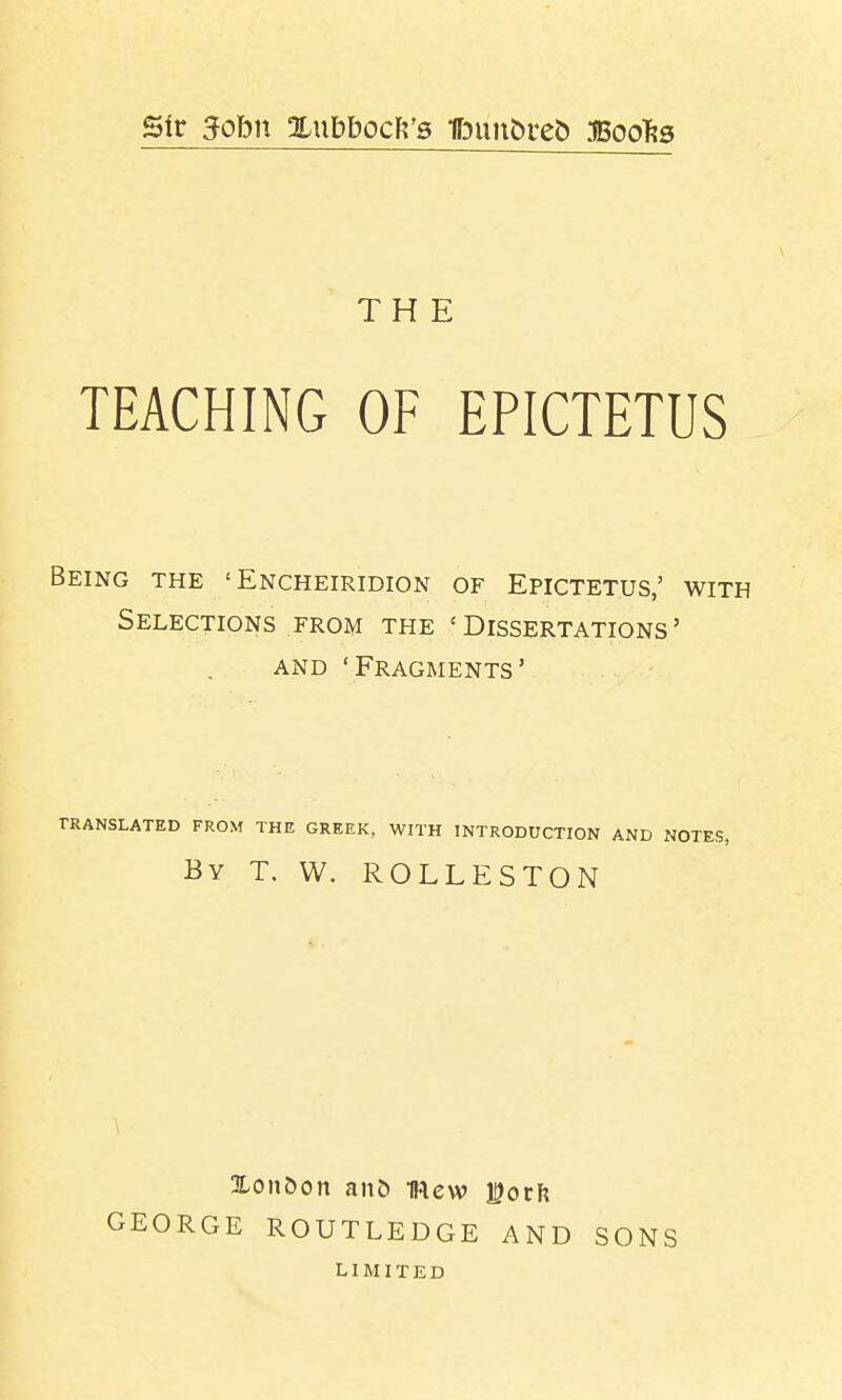sir 3ohn Xubbocft's fbuu&ret) Boo^s THE TEACHING OF EPICTETUS Being the ' Encheiridion of Epictetus,' with Selections from the 'Dissertations' AND 'Fragments' translated from the greek, with introduction and notes, By T. W. ROLLESTON GEORGE ROUTLEDGE AND LIMITED SONS