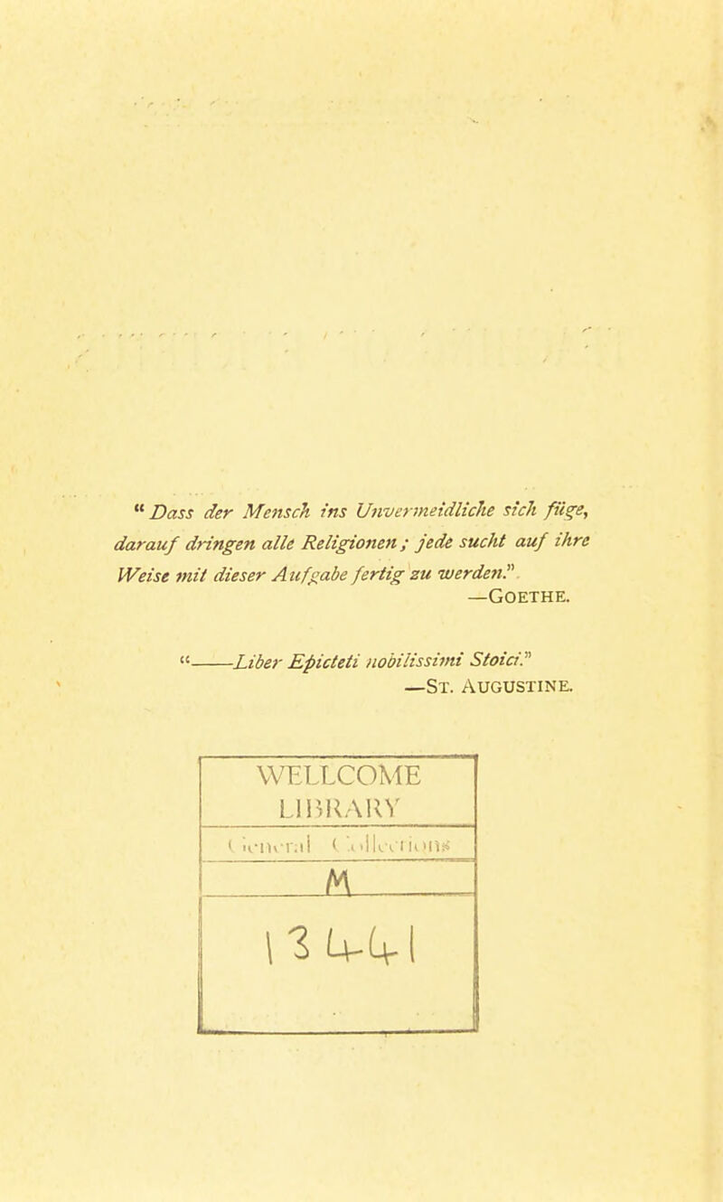  Dass der Mensch. ins Unvtirmeidliche sich fii^e, darauf dringen alle Religionen; jede sucht auf ihre Weist mil dieser Aufgabe fertig zu werden. —Goethe. « Liber Epicteti iiobilissimi Stoici. —St. Augustine. WFXLCOME Lll>l^\in^ M _____