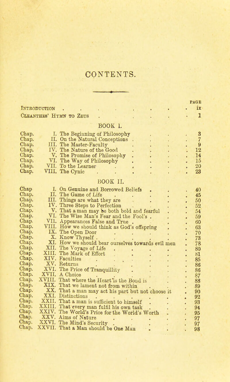 Introduction . Cleauthes' Hymn to Zeus BOOK 1. Chap. I. The Begiuning of Philosophy Chap. U. On the Natural Conceptions Chap. ni. The Master-Faculty Chap. IV. The Nature of the Good Chap. V. The Promise of Philosophy Chap. VI. The Way of Philosophy Chap. VII. To the Learner Chap. Vm. The Cynic BOOK II. Chap I. On Genuine and Borrowed Beliefs . Chap. II. The Game of Life Chap. III. Things are what they are Chap. IV. Three Steps to Perfection Chap. V. That a man may he both bold and fearful Chap. VI. The Wise Man's Fear and the Fool's , Chap. VII. Appearances False and True . Chap. VIII. How we should think as God's offspring Chap. IX. The Open Door Chap. X. Know Thyself ■ . . . Chap. XI. How we should bear ourselves towards evil meu Chap. XII. The Voyage of Life . Chap. XIII. The Mark of Effort Chap. XIV. Faculties Chap. XV. Returns . . ' , Chap. XVI. The Price of Tranquillity Chap. XVII. A Choice . . Chap. XVIII. That where the Heart Is the Bond is Chap. XIX. That we lament not from within Chap. XX. That a man may act his part but not choose it Chap. XXI. Distinctions .... Chap. XXII. That a man is sufficient to himself '. Chap. XXIII. That every man fulfil his own task . Chap. XXIV. The World's Price for the World's Worth Chap. XXV. Aims of Nature Chap. XXVI. The Mind's Security . Chap. XXVII. That a Man should be One Man PAGE ix 1 3 7 9 12 14 15 20 23 40 45 50 52 54 59 60 63 70 73 78 80 81 85 86 86 87 88 89 90 92 93 94 96 97 97 93