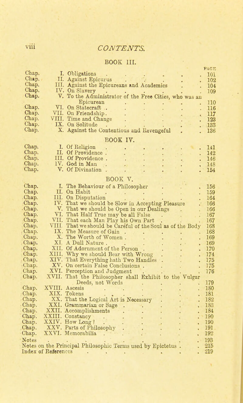BOOK III. PAGK Chap. I. Obligations . . . , .101 Chap. II. Against Epicm us ..... 102 Chap. III. Against the Epicureans and Academics . . 104 Chap. IV. On Slavery . . . . . .109 Chap. V. To the Administrator of the Free Cities, who was an Epicurean . . . . .110 Chap. VI. On Statecraft . . . . . .116 Chap. VII. On Friendship. . .... 117 Chap. VIII. Time and Change . . . .123 Chap. IX. On Solitude . . . ... 133 Chap. X. Against the Contentious and Revengeful . . 136 BOOK IV. Chap. I. Of Religion . . . . . .141 Chap. 11. Of Providence . . . . .142 Chap. III. Of Providence . . . . . .146 Chap. IV. God in Man . . . . . ,148 Chap. V. Of Divination . . . . . .154 BOOK V. Chap. I. The Behaviour of a Philosopher . .156 Chap. II. On Habit . . . .159 Chap. Ill, On Disputation ..... 164 Chap. IV. That we should be Slow in Accepting Pleasure . 166 • Chap. V. That we should be Open in our Dealings . . 166 Chap. VI. That Half True may be all False . .167 Chap. VII. That each Man Play his Own Part . . .167 Chap. VIII, That we should be Careful of the Soul as of the Body 168 Chap. IX. The Measure of Gain . . . . .168 Chap. X. The Worth of Women 169 Chap. XI, A Dull Nature . . . . . , 169 Chap. XII. Of Adornment of the Person . . . .170 Chap. XIII. Why we should Bear with Wroug . . .174 Chap. XIV. That Everything hath Two Handles . . .175 Chap. XV. On certain False Conclusions . . . .175 Chap. XVI. Perception and Judgment . . . .176 Chap. XVII. That the Philosopher shall Exhibit to the Vulgar Deeds, not Words .... 179 Chap. XVIII. Ascesis . . . . . .180 Chap. XIX. Tokens ... . . . .181 Chap. XX. That the Logical Art is Necessary . . .182 Chap. XXI. Grammarian or Sage ..... 183 Chap. XXII. Accomplishments ..... 184 Chap. XXIII. Constancy . . . . . .190 Chap. XXIV. How Long ? 190 Chap. XXV. Parts of Philosophy . . . . .191 Chap. XXVI. Memorabilia . . . . .192 •Notes . . 193 Notes on the Principal Philosophic Terms used by Epictetus . . 215 Index of References ... ... 219